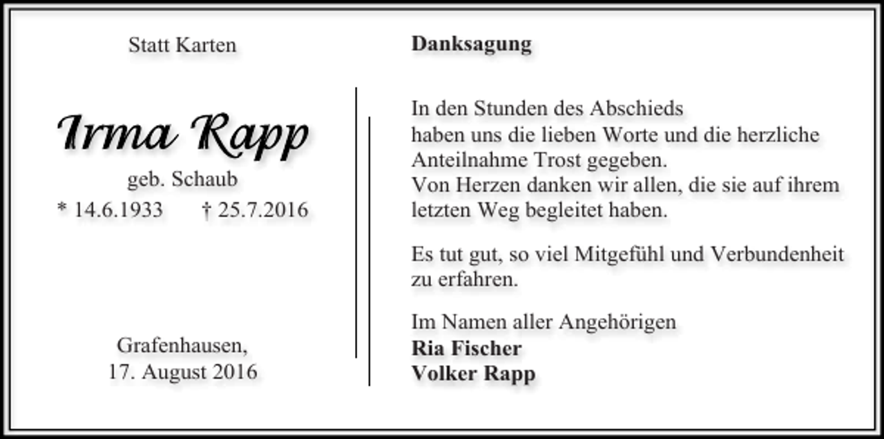 <p>Statt Karten</p><p>geb. Schaub<br />* 14.6.1933<br />† 25.7.2016</p><p>Danksagung<br />In den Stunden des Abschieds<br />haben uns die lieben Worte und die herzliche<br />Anteilnahme Trost gegeben.<br />Von Herzen danken wir allen, die sie auf ihrem<br />letzten Weg begleitet haben.<br />Es tut gut, so viel Mitgefühl und Verbundenheit<br />zu erfahren.</p><p>Grafenhausen,<br />17. August 2016</p><p>Im Namen aller Angehörigen<br />Ria Fischer<br />Volker Rapp</p>