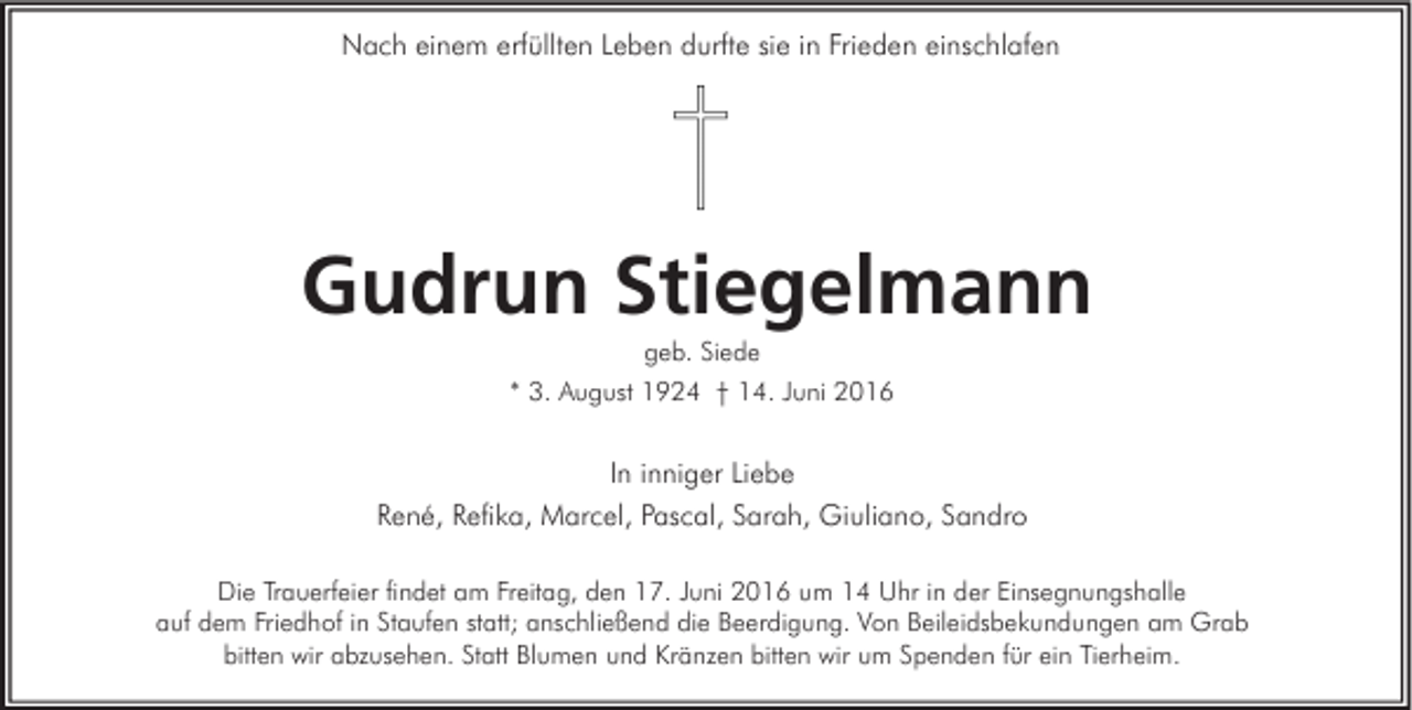 <p>Nach einem erfüllten Leben durfte sie in Frieden einschlafen</p><p>Gudrun Stiegelmann<br />geb. Siede<br />* 3. August 1924 † 14. Juni 2016</p><p>In inniger Liebe<br />René, Refika, Marcel, Pascal, Sarah, Giuliano, Sandro<br />Die Trauerfeier findet am Freitag, den 17. Juni 2016 um 14 Uhr in der Einsegnungshalle<br />auf dem Friedhof in Staufen statt; anschließend die Beerdigung. Von Beileidsbekundungen am Grab<br />bitten wir abzusehen. Statt Blumen und Kränzen bitten wir um Spenden für ein Tierheim.</p>