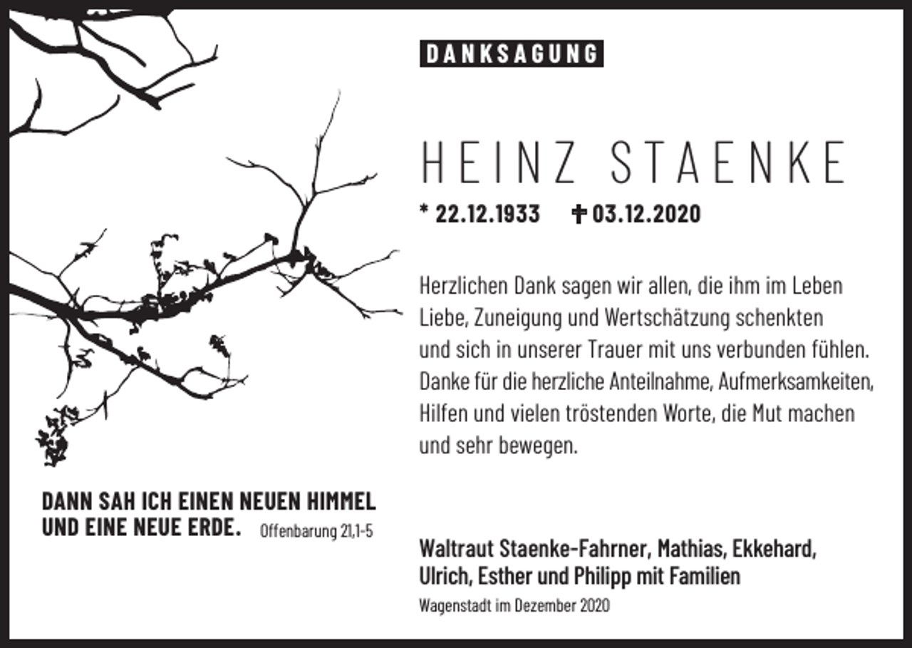 <p>DANKSAGUNG</p><p>HEINZ STAENKE<br />* 22.12.1933</p><p>03.12.2020</p><p>Herzlichen Dank sagen wir allen, die ihm im Leben<br />Liebe, Zuneigung und Wertschätzung schenkten<br />und sich in unserer Trauer mit uns verbunden fühlen.<br />Danke für die herzliche Anteilnahme, Aufmerksamkeiten,<br />Hilfen und vielen tröstenden Worte, die Mut machen<br />und sehr bewegen.<br />DANN SAH ICH EINEN NEUEN HIMMEL<br />UND EINE NEUE ERDE. Offenbarung 21,1-5</p><p>Waltraut Staenke-Fahrner, Mathias, Ekkehard,<br />Ulrich, Esther und Philipp mit Familien<br />Wagenstadt im Dezember 2020</p>