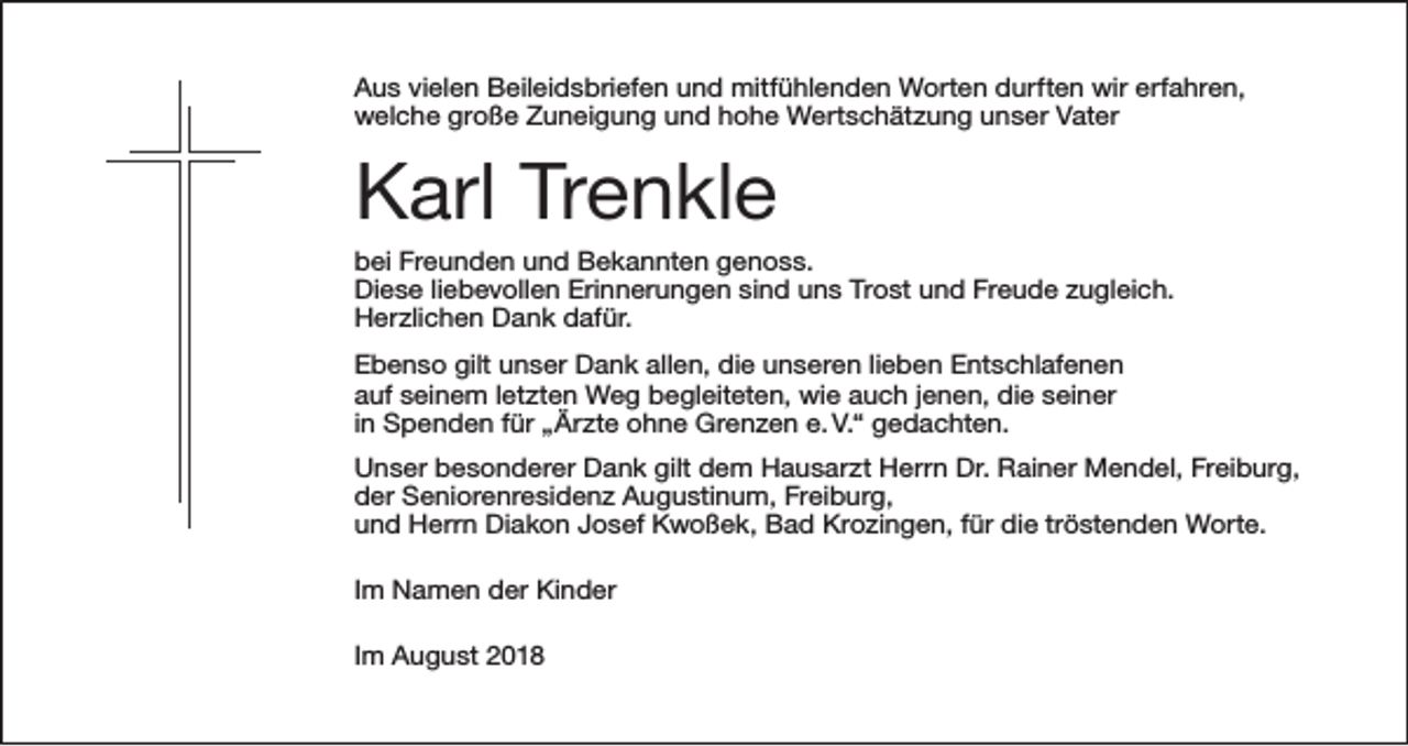 <p>Aus vielen Beileidsbriefen und mitfühlenden Worten durften wir erfahren,<br />welche große Zuneigung und hohe Wertschätzung unser Vater</p><p>Karl Trenkle<br />bei Freunden und Bekannten genoss.<br />Diese liebevollen Erinnerungen sind uns Trost und Freude zugleich.<br />Herzlichen Dank dafür.<br />Ebenso gilt unser Dank allen, die unseren lieben Entschlafenen<br />auf seinem letzten Weg begleiteten, wie auch jenen, die seiner<br />in Spenden für „Ärzte ohne Grenzen e. V.“ gedachten.<br />Unser besonderer Dank gilt dem Hausarzt Herrn Dr. Rainer Mendel, Freiburg,<br />der Seniorenresidenz Augustinum, Freiburg,<br />und Herrn Diakon Josef Kwoßek, Bad Krozingen, für die tröstenden Worte.<br />Im Namen der Kinder<br />Im August 2018</p>