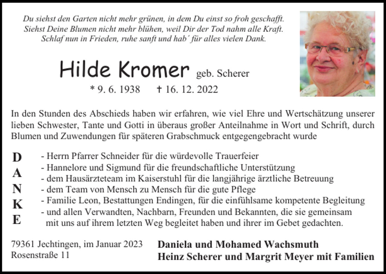 <p>Du siehst den Garten nicht mehr grünen, in dem Du einst so froh geschafft.<br />Siehst Deine Blumen nicht mehr blühen, weil Dir der Tod nahm alle Kraft.<br />Schlaf nun in Frieden, ruhe sanft und hab´ für alles vielen Dank.</p><p>Hilde Kromer<br />* 9. 6. 1938</p><p>geb. Scherer<br /> 16. 12. 2022</p><p>In den Stunden des Abschieds haben wir erfahren, wie viel Ehre und Wertschätzung unserer<br />lieben Schwester, Tante und Gotti in überaus großer Anteilnahme in Wort und Schrift, durch<br />Blumen und Zuwendungen für späteren Grabschmuck entgegengebracht wurde</p><p>D<br />A<br />N<br />K<br />E</p><p>- Herrn Pfarrer Schneider für die würdevolle Trauerfeier<br />- Hannelore und Sigmund für die freundschaftliche Unterstützung<br />- dem Hausärzteteam im Kaiserstuhl für die langjährige ärztliche Betreuung<br />- dem Team von Mensch zu Mensch für die gute Pflege<br />- Familie Leon, Bestattungen Endingen, für die einfühlsame kompetente Begleitung<br />- und allen Verwandten, Nachbarn, Freunden und Bekannten, die sie gemeinsam<br />mit uns auf ihrem letzten Weg begleitet haben und ihrer im Gebet gedachten.</p><p>79361 Jechtingen, im Januar 2023<br />Rosenstraße 11</p><p>Daniela und Mohamed Wachsmuth<br />Heinz Scherer und Margrit Meyer mit Familien</p>