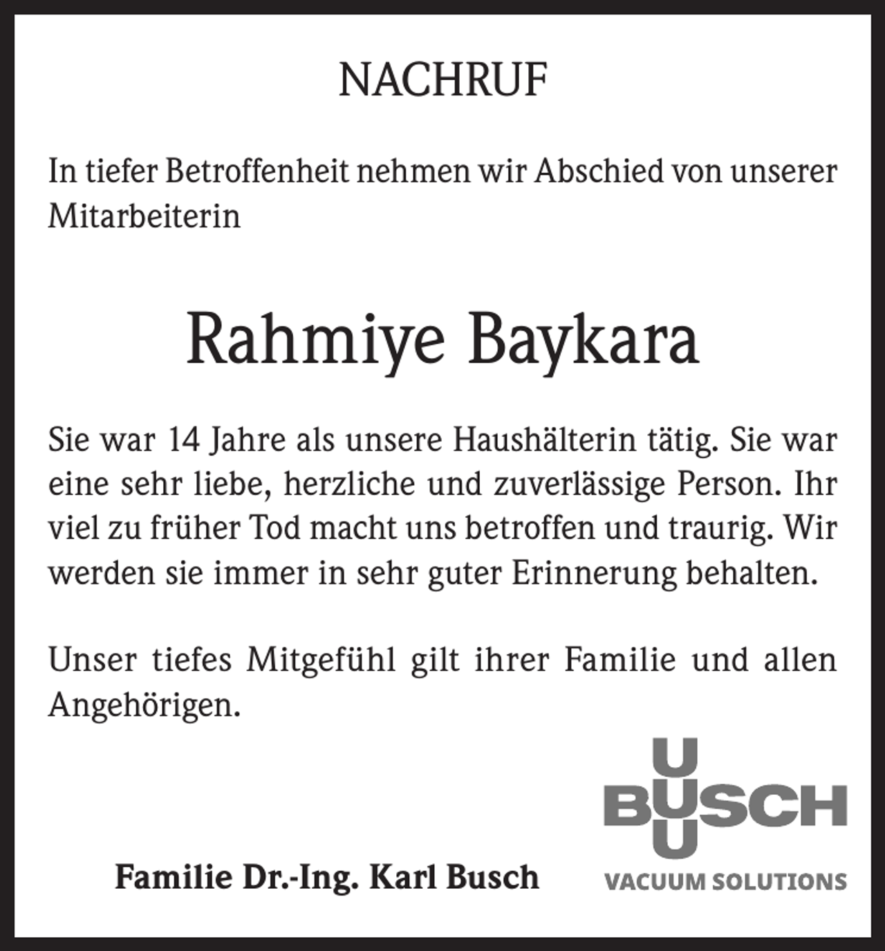 <p>NACHRUF<br />In tiefer Betroffenheit nehmen wir Abschied von unserer<br />Mitarbeiterin</p><p>Rahmiye Baykara<br />Sie war 14 Jahre als unsere Haushälterin tätig. Sie war<br />eine sehr liebe, herzliche und zuverlässige Person. Ihr<br />viel zu früher Tod macht uns betroffen und traurig. Wir<br />werden sie immer in sehr guter Erinnerung behalten.<br />Unser tiefes Mitgefühl gilt ihrer Familie und allen<br />Angehörigen.</p><p>Familie Dr.-Ing. Karl Busch</p>