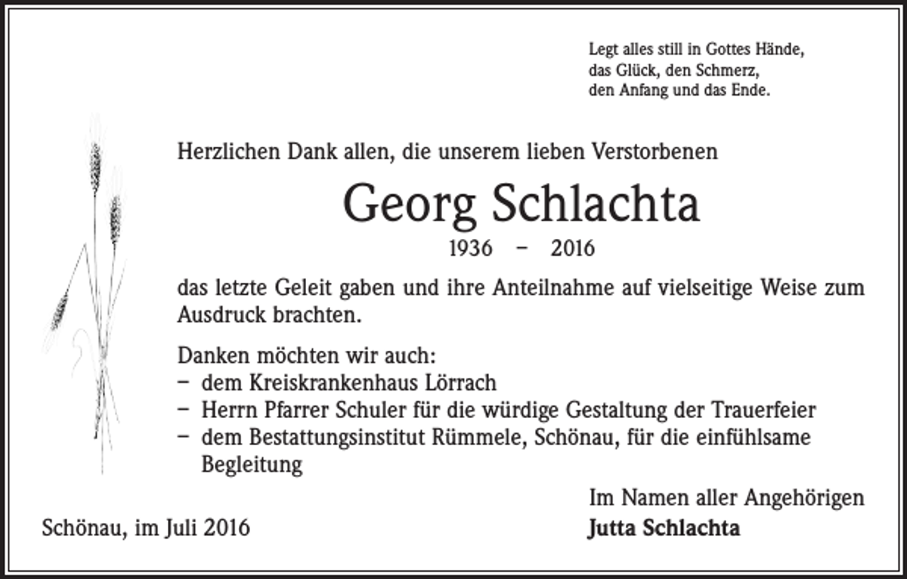 <p>Legt alles still in Gottes Hände,<br />das Glück, den Schmerz,<br />den Anfang und das Ende.</p><p>Herzlichen Dank allen, die unserem lieben Verstorbenen</p><p>Georg Schlachta<br />1936 – 2016</p><p>das letzte Geleit gaben und ihre Anteilnahme auf vielseitige Weise zum<br />­Ausdruck brachten.<br />Danken möchten wir auch:<br />– dem Kreiskrankenhaus Lörrach<br />– Herrn Pfarrer Schuler für die würdige Gestaltung der Trauerfeier<br />– dem Bestattungsinstitut Rümmele, Schönau, für die einfühlsame<br />Begleitung</p><p>Im Namen aller Angehörigen<br />Schönau, im Juli 2016<br />Jutta Schlachta</p>