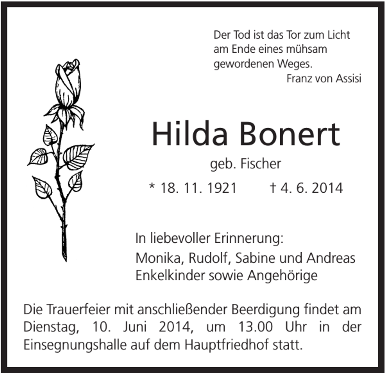 <p>Der Tod ist das Tor zum Licht<br />am Ende eines mühsam<br />gewordenen Weges.<br />Franz von Assisi</p><p>Hilda Bonert<br />geb. Fischer<br />* 18. 11. 1921</p><p>† 4. 6. 2014</p><p>In liebevoller Erinnerung:<br />Monika, Rudolf, Sabine und Andreas<br />Enkelkinder sowie Angehörige<br />Die Trauerfeier mit anschließender Beerdigung findet am<br />Dienstag, 10. Juni 2014, um 13.00 Uhr in der<br />Einsegnungshalle auf dem Hauptfriedhof statt.</p>