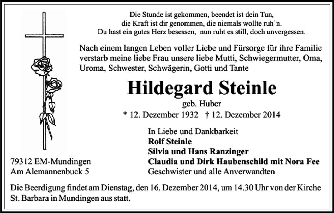 <p>Die Stunde ist gekommen, beendet ist dein Tun,<br />die Kraft ist dir genommen, die niemals wollte ruh`n.<br />Du hast ein gutes Herz besessen, nun ruht es still, doch unvergessen.</p><p>Nach einem langen Leben voller Liebe und Fürsorge für ihre Familie<br />verstarb meine liebe Frau unsere liebe Mutti, Schwiegermutter, Oma,<br />Uroma, Schwester, Schwägerin, Gotti und Tante</p><p>Hildegard Steinle</p><p>geb. Huber<br />* 12. Dezember 1932 † 12. Dezember 2014</p><p>79312 EM-Mundingen<br />Am Alemannenbuck 5</p><p>In Liebe und Dankbarkeit<br />Rolf Steinle<br />Silvia und Hans Ranzinger<br />Claudia und Dirk Haubenschild mit Nora Fee<br />Geschwister und alle Anverwandten</p><p>Die Beerdigung findet am Dienstag, den 16. Dezember 2014, um 14.30 Uhr von der Kirche<br />St. Barbara in Mundingen aus statt.</p>