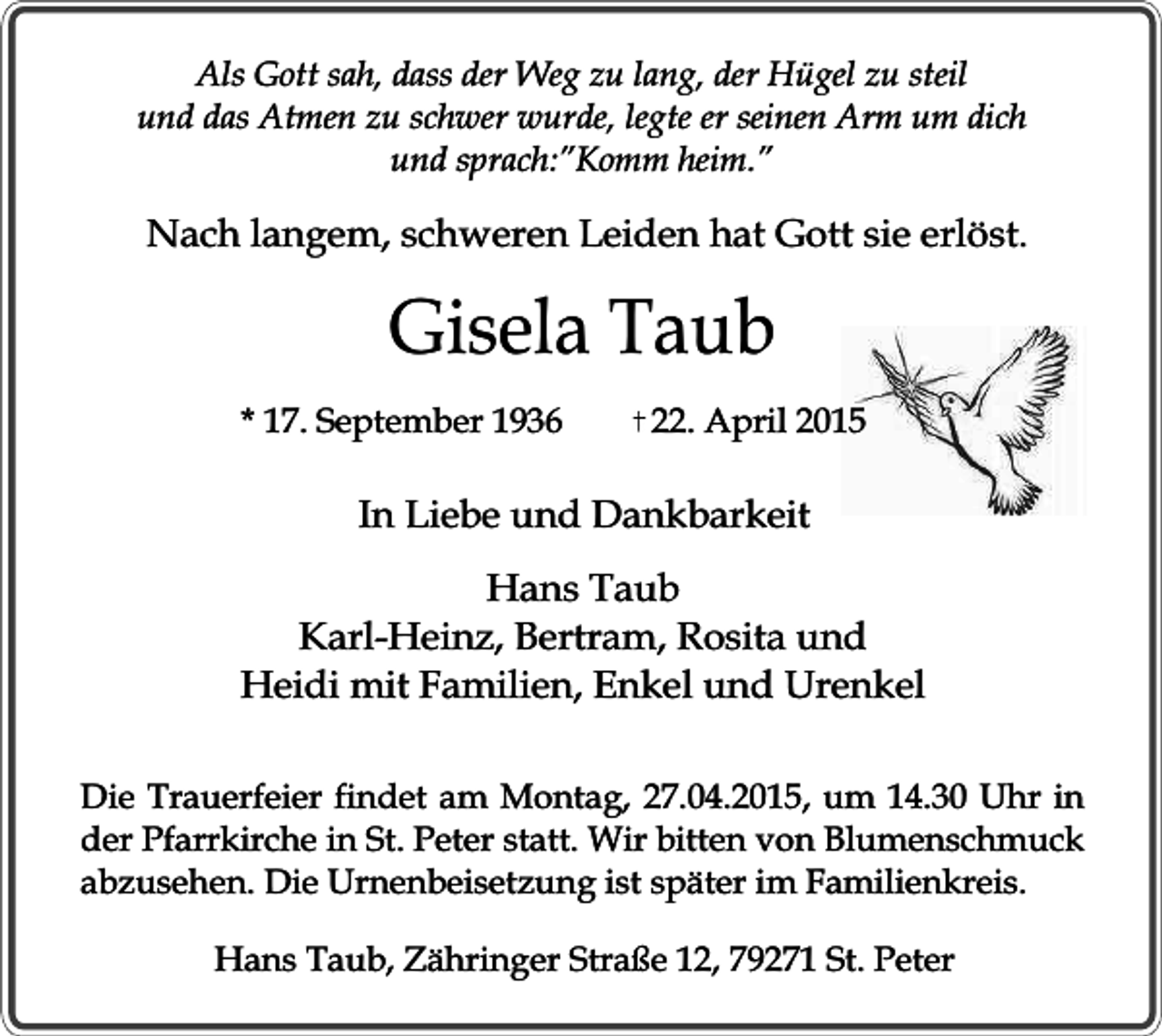 <p>Als Gott sah, dass der Weg zu lang, der Hügel zu steil<br />und das Atmen zu schwer wurde, legte er seinen Arm um dich<br />und sprach:”Komm heim.”</p><p>Nach langem, schweren Leiden hat Gott sie erlöst.</p><p>Gisela Taub<br />* 17. September 1936</p><p>22. April 2015</p><p>In Liebe und Dankbarkeit<br />Hans Taub<br />Karl-Heinz, Bertram, Rosita und<br />Heidi mit Familien, Enkel und Urenkel<br />Die Trauerfeier findet am Montag, 27.04.2015, um 14.30 Uhr in<br />der Pfarrkirche in St. Peter statt. Wir bitten von Blumenschmuck<br />abzusehen. Die Urnenbeisetzung ist später im Familienkreis.<br />Hans Taub, Zähringer Straße 12, 79271 St. Peter</p>