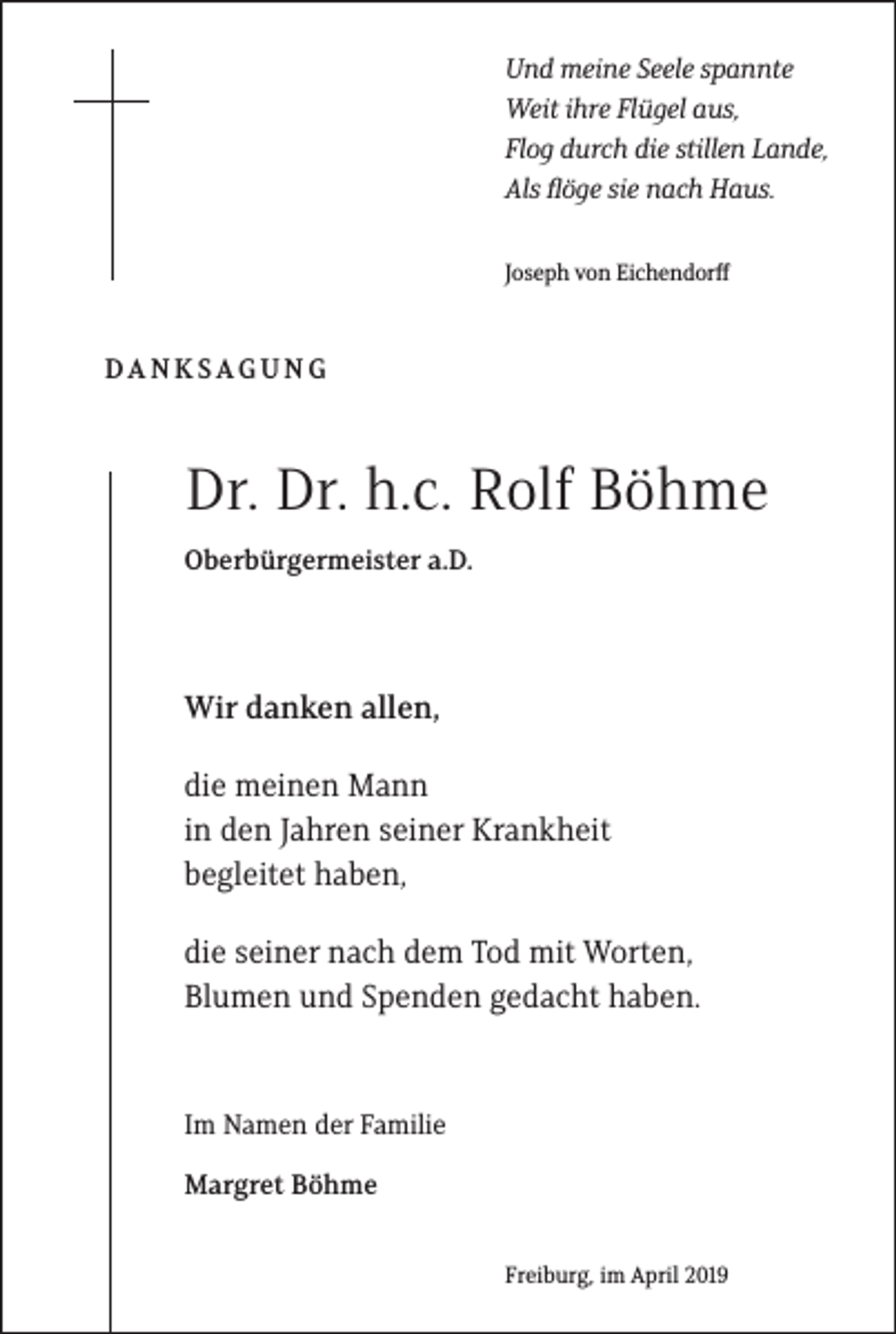 <p>Und meine Seele spannte<br />Weit ihre Flü�el aus,<br />Flo� durch die stillen Lande,<br />Als flö�e sie nach Haus.<br />Joseph von Eichendorff</p><p>DANKSAGUNG</p><p>Dr. Dr. h.c. Rolf Böhme<br />Oberbürgermeister a.D.</p><p>Wir danken allen,<br />die meinen Mann<br />in den Jahren seiner Krankheit<br />begleitet haben,<br />die seiner nach dem Tod mit Worten,<br />Blumen und Spenden gedacht haben.</p><p>Im Namen der Familie<br />Margret Böhme<br />Freiburg, im April 2019</p>
