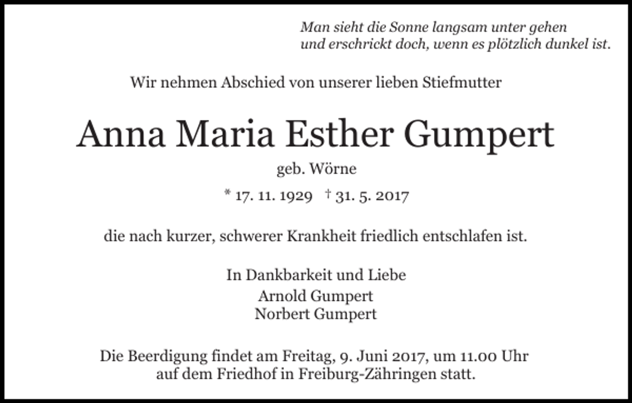 <p>MMan<br />a n sisieht<br />e ht didie<br />e S Sonne<br />o n n e l alangsam<br />n g s a m uunter<br />nt e r ggehen<br />e he n<br />uund<br />n d eerschrickt<br />r s c h ri c kt ddoch,<br />o c h, wenn<br />w e n n eess plötzlich<br />pl öt zli c h dunkel<br />d u n k el ist.<br />i st.</p><p>Wir<br />Wi<br />r n nehmen<br />e h m e n AAbschied<br />b s c hi e d von<br />v o n unserer<br />u n s e r e r lilieben<br />e b e n Stiefmutter<br />Sti e f m utt e r</p><p>AAnna<br />n n a Maria<br />M a ri a EEsther<br />st h e r Gumpert<br />G u m p e rt<br />geb.<br />g e b. Wörne<br />W ör n e</p><p>** 117.<br />7. 111.<br />1. 1192 2 9 †† 31.<br />3 1. 5.<br />5. 2017<br />2 01 7<br />di<br />e nach<br />n a c h kkurzer,<br />u r z e r, sschwerer<br />c h w e r e r Krankheit<br />K r a n k h eit ffriedlich<br />ri e dli c h eentschlafen<br />nt s c hl af e n iist.<br />st.<br />die<br />IInn Dankbarkeit<br />D a n k b a r k eit und<br />u n d Liebe<br />Li e b e<br />AArnold<br />r n ol d Gumpert<br />G u m p e rt<br />N o r b e rt GGumpert<br />u m p e rt<br />Norbert<br />Die<br />Di<br />e BBeerdigung<br />e e r di g u n g fifindet<br />n d et aam<br />m FFreitag,<br />r eit a g, 9.9.J Juni<br />u ni 017,<br />0 1 7 , um<br />u m 11.00<br />. Uhr<br />U hr<br />statt.<br />aauf<br />uf dem<br />d e m Friedhof<br />F ri e d h of iin<br />n Freiburg-Zähringen<br />F r ei b u r g- Z ä h ri n g e n st<br />att.</p>