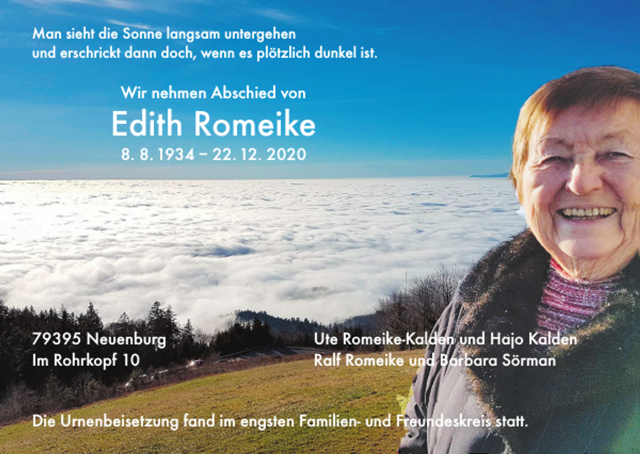 <p>Man sieht die Sonne langsam untergehen<br />und erschrickt dann doch, wenn es plötzlich dunkel ist.</p><p>Wir nehmen Abschied von</p><p>Edith Romeike<br />8. 8. 1934 – 22. 12. 2020</p><p>79395 Neuenburg<br />Im Rohrkopf 10</p><p>Ute Romeike-Kalden und Hajo Kalden<br />Ralf Romeike und Barbara Sörman</p><p>Die Urnenbeisetzung fand im engsten Familien- und Freundeskreis statt.</p>