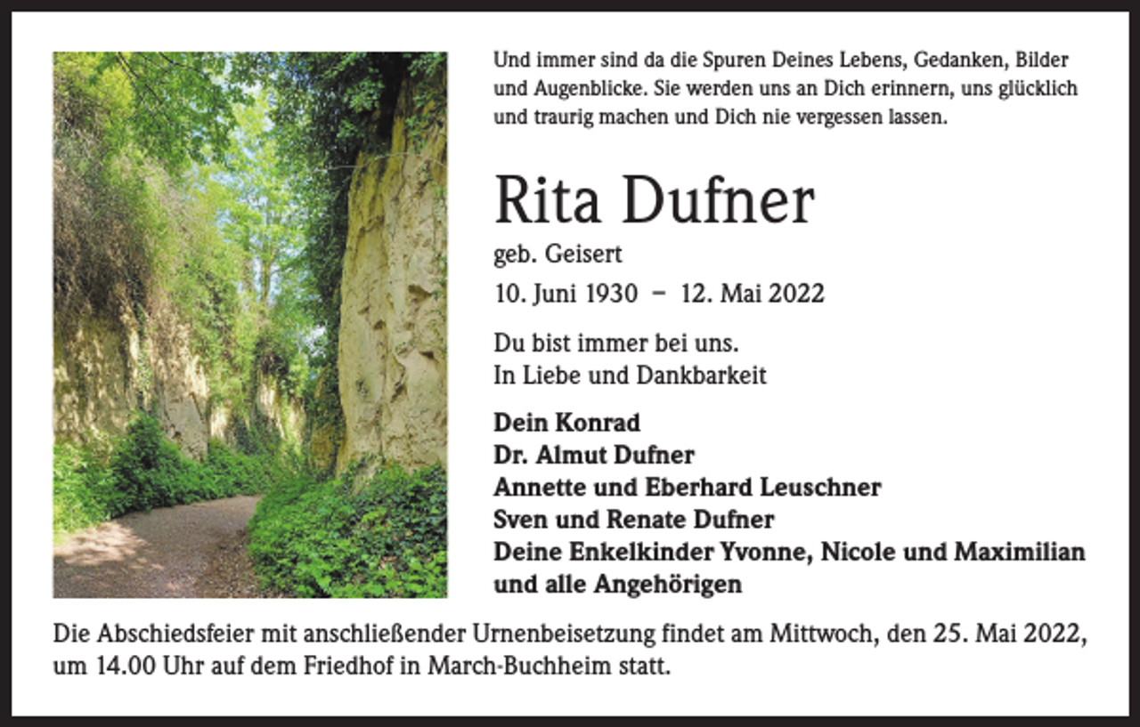 <p>Und immer sind da die Spuren Deines Lebens, Gedanken, Bilder<br />und Augenblicke. Sie werden uns an Dich erinnern, uns glücklich<br />und traurig machen und Dich nie vergessen lassen.</p><p>Rita Dufner</p><p>geb. Geisert<br />10. Juni 1930 – 12. Mai 2022<br />Du bist immer bei uns.<br />In Liebe und Dankbarkeit<br />Dein Konrad<br />Dr. Almut Dufner<br />Annette und Eberhard Leuschner<br />Sven und Renate Dufner<br />Deine Enkelkinder Yvonne, Nicole und Maximilian<br />und alle Angehörigen<br />Die Abschiedsfeier mit anschließender Urnenbeisetzung findet am Mittwoch, den 25. Mai 2022,<br />um 14.00 Uhr auf dem Friedhof in March-Buchheim statt.</p>