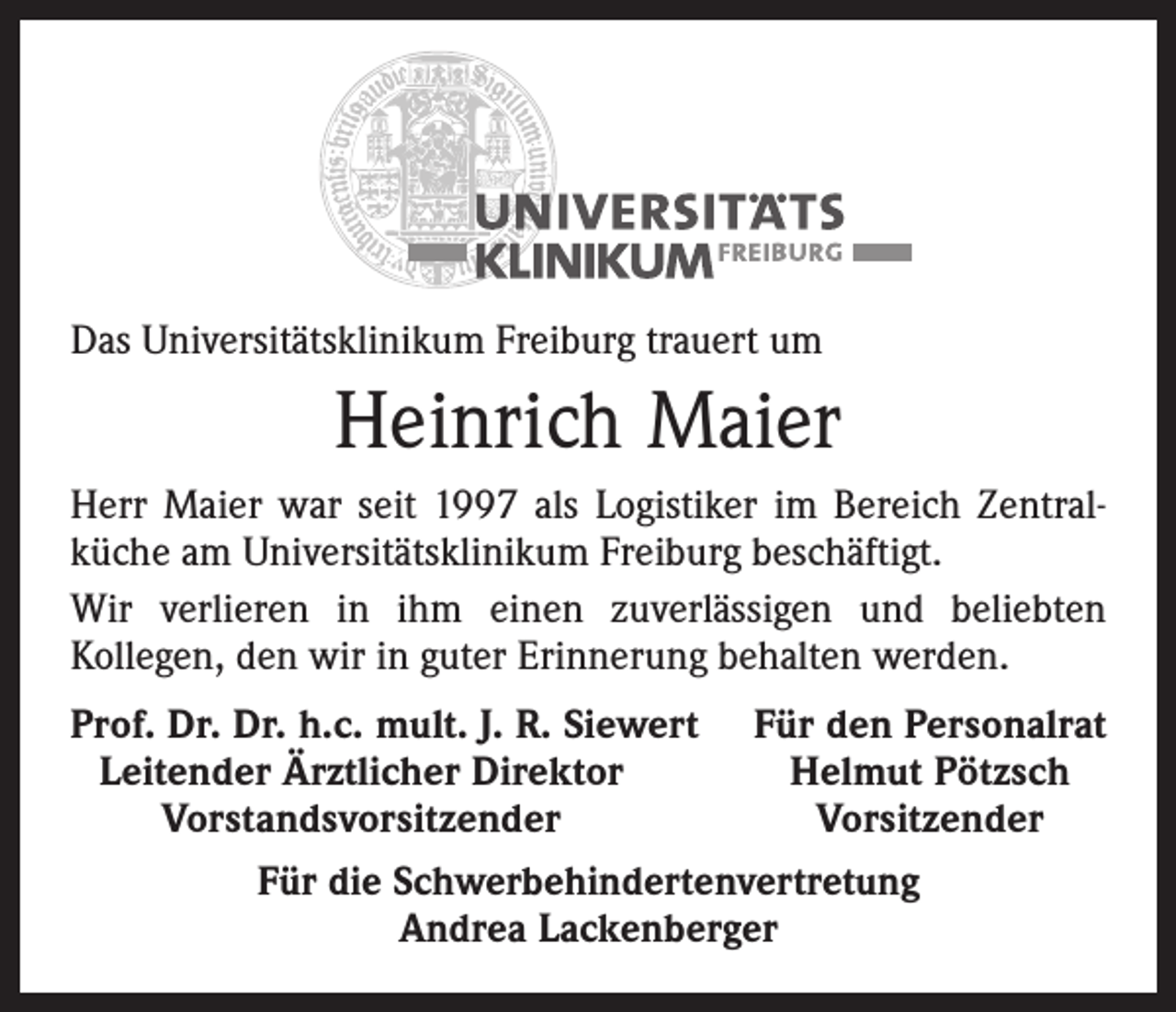 <p>Das Universitätsklinikum Freiburg trauert um</p><p>Heinrich Maier<br />Herr Maier war seit 1997 als Logistiker im Bereich Zentral­<br />küche am Universitätsklinikum Freiburg beschäftigt.<br />Wir verlieren in ihm einen zuverlässigen und beliebten<br />Kollegen, den wir in guter Erinnerung behalten werden.<br />rof. Dr. Dr. h.c. mult. J. R. Siewert Für den Personalrat<br />P<br />Leitender Ärztlicher Direktor<br />Helmut Pötzsch</p><p>Vorstandsvorsitzender<br />Vorsitzender<br />Für die Schwerbehindertenvertretung<br />Andrea Lackenberger</p>