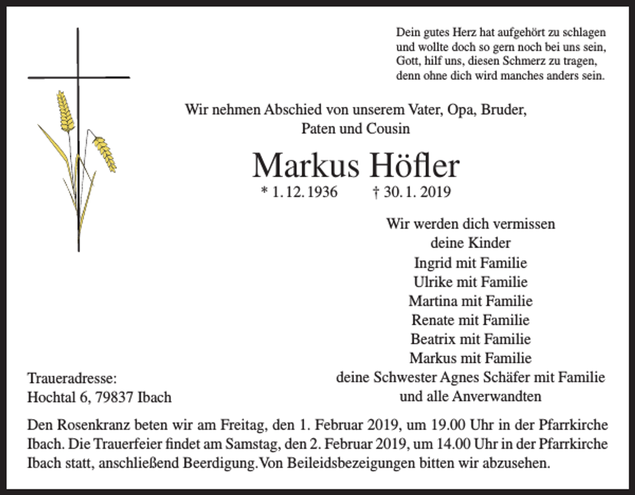 <p>Dein gutes Herz hat aufgehört zu schlagen<br />und wollte doch so gern noch bei uns sein,<br />Gott, hilf uns, diesen Schmerz zu tragen,<br />denn ohne dich wird manches anders sein.</p><p>Wir nehmen Abschied von unserem Vater, Opa, Bruder,<br />Paten und Cousin</p><p>Markus Höfler<br />* 1. 12. 1936</p><p>Traueradresse:<br />Hochtal 6, 79837 Ibach</p><p>† 30. 1. 2019</p><p>Wir werden dich vermissen<br />deine Kinder<br />Ingrid mit Familie<br />Ulrike mit Familie<br />Martina mit Familie<br />Renate mit Familie<br />Beatrix mit Familie<br />Markus mit Familie<br />deine Schwester Agnes Schäfer mit Familie<br />und alle Anverwandten</p><p>Den Rosenkranz beten wir am Freitag, den 1. Februar 2019, um 19.00 Uhr in der Pfarrkirche<br />Ibach. Die Trauerfeier findet am Samstag, den 2. Februar 2019, um 14.00 Uhr in der Pfarrkirche<br />Ibach statt, anschließend Beerdigung.Von Beileidsbezeigungen bitten wir abzusehen.</p>