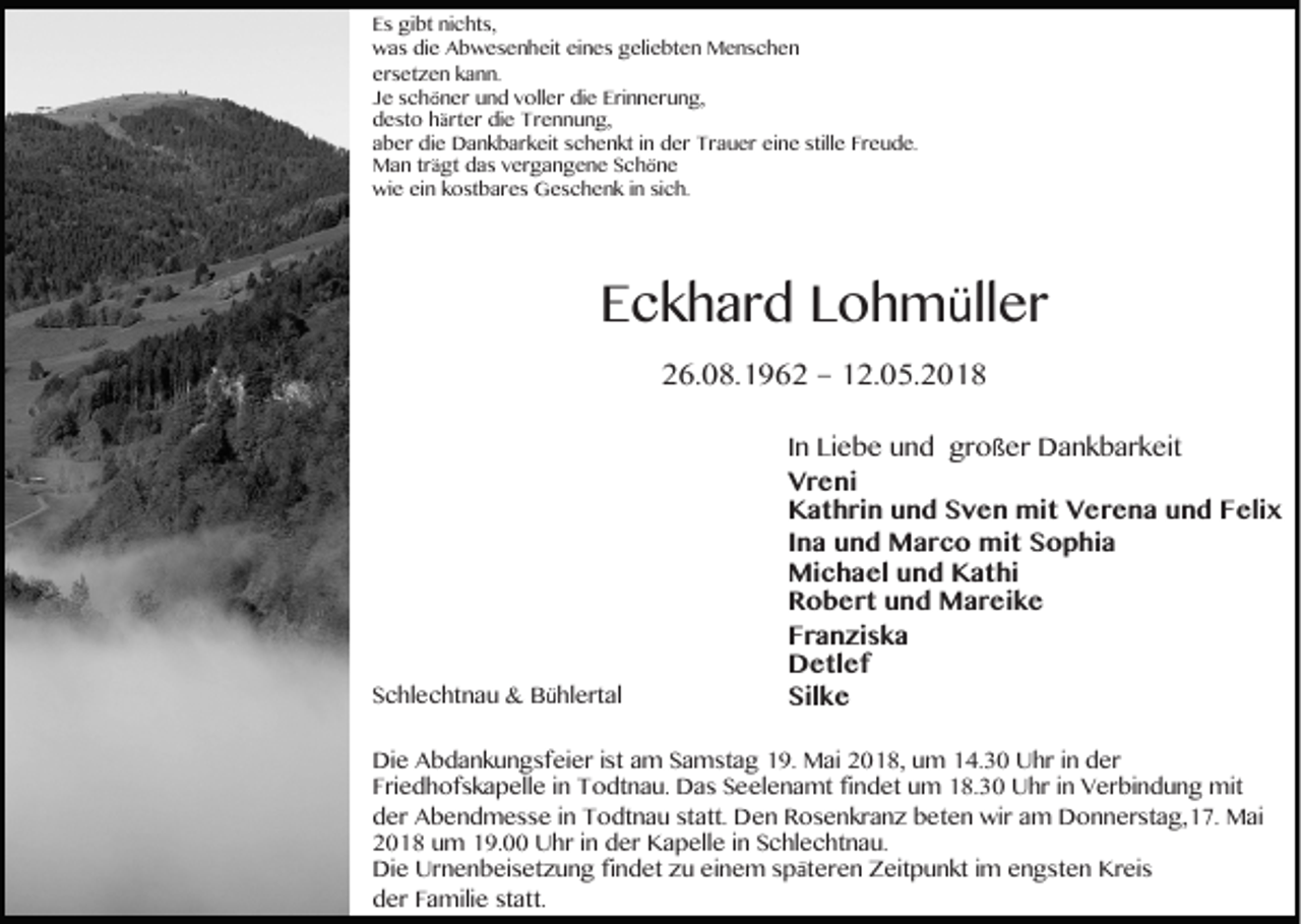 <p>E s gibt<br />Es<br />gi bt ninichts,<br />c ht s,<br />wwas<br />a s didie<br />e AAbwesenheit<br />b w e s e n h eit eieines<br />n e s ggeliebten<br />eli e bt e n Menschen<br />M e ns c h e n<br />ersetzen<br />er<br />s et z e n kkann.<br />a n n.<br />JJee sschöner<br />c h ö n er und<br />u n d vvoller<br />oll er die<br />di e Erinnerung,<br />Eri n n er u n g,<br />ddesto<br />e st o hhärter<br />ä rt er die<br />di e Trennung,<br />T r e n n u n g,<br />aaber<br />b er die<br />di e Dankbarkeit<br />D a n k b ar k eit sschenkt<br />c h e n kt iin<br />n der<br />d er Trauer<br />T r a u er eine<br />ei n e still<br />stille<br />e Fr<br />Freude.<br />e u d e.<br />MMan<br />a n trträgt<br />ä gt ddas<br />a s vvergangene<br />er g a n g e n e SSchöne<br />ch öne<br />wie<br />wi<br />e eiein<br />n kkostbares<br />o st b ar e s GGeschenk<br />e s c h e n k i ninsisich.<br />c h.</p><p>EEckhard<br />c k h ar d LLohmüller<br />o h m ü ll er<br />226.08.1962<br />6. 0 8. 1 9 6 2 –– 112.05.2018<br />2. 0 5. 2 0 1 8</p><p>SSchlechtnau<br />c hl e c ht n a u &amp;<br />&amp; Bühlertal<br />B ü hl ert al</p><p>I n Liebe<br />In<br />Li e b e und<br />u n d großer<br />gr oß er Dankbarkeit<br />D a n k b ar k eit<br />VVreni<br />r e ni<br />KKathrin<br />a t h ri n uund<br />n d SSven<br />v e n mit<br />mi t VVerena<br />e r e n a uund<br />n d FFelix<br />eli x<br />IIna<br />n a und<br />u n d Marco<br />M a r c o mit<br />mi t Sophia<br />S o p hi a<br />Michael<br />Mi<br />c h a el u und<br />n d KKathi<br />a t hi<br />RRobert<br />o b e r t uund<br />n d Mareike<br />M a r ei k e<br />FFranziska<br />r a n zi s k a<br />DDetlef<br />e tl e f<br />Silke<br />Sil<br />ke</p><p>Di e AAbdankungsfeier<br />Die<br />b d a n k u n g sf ei er i st<br />istaam<br />m SSamstag<br />a m st a g 119.<br />9. Mai<br />M ai 22018,<br />0 1 8, uum<br />m 114.30<br />4. 3 0 UUhr<br />hr i nin dder<br />er<br />FFriedhofskapelle<br />ri e d h of s k a p ell e iin<br />n Todtnau.<br />T o dt n a u. Das<br />D a s Seelenamt<br />S e el e n a mt fifindet<br />n d et um<br />u m 18.30<br />1 8. 3 0 Uhr<br />U hr iin<br />n Verbindung<br />V er bi n d u n g mit<br />mit<br />dder<br />er Abendmesse<br />A b e n d m e s s e i in<br />n Todtnau<br />T o dt n a u ststatt.<br />att. Den<br />D e n Rosenkranz<br />R o s e n kr a n z bbeten<br />et e n wir<br />wir aam<br />m Donnerstag,17.<br />D o n n er st a g, 1 7. Mai<br />M ai<br />22018<br />0 1 8 uum<br />m 119.00<br />9. Uhr<br />U hr i in<br />n dder<br />er Kapelle<br />K a p ell e i in<br />n SSchlechtnau.<br />c hl e c ht n a u.<br />Die<br />Di<br />e Ur<br />Urnenbeisetzung<br />n e n b ei s et z u n g fifindet<br />n d et zzu<br />u eieinem<br />n e m s späteren<br />p ä t er e n Zeitpunkt<br />Z eit p u n kt iimm engsten<br />e n g st e n Kreis<br />Kr ei s<br />dder<br />er FFamilie<br />a mili e ststatt.<br />att.</p>