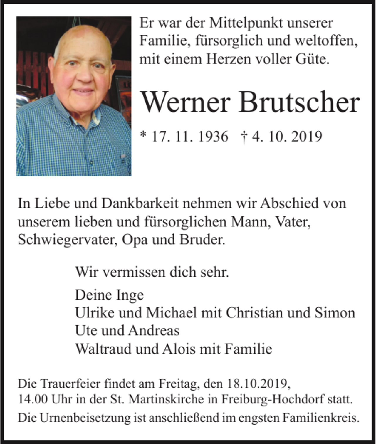 <p>Er war der Mittelpunkt unserer<br />Familie, fürsorglich und weltoffen,<br />mit einem Herzen voller Güte.</p><p>Werner Brutscher<br />* 17. 11. 1936 † 4. 10. 2019</p><p>In Liebe und Dankbarkeit nehmen wir Abschied von<br />unserem lieben und fürsorglichen Mann, Vater,<br />Schwiegervater, Opa und Bruder.<br />Wir vermissen dich sehr.<br />Deine Inge<br />Ulrike und Michael mit Christian und Simon<br />Ute und Andreas<br />Waltraud und Alois mit Familie<br />Die Trauerfeier findet am Freitag, den 18.10.2019,<br />14.00 Uhr in der St. Martinskirche in Freiburg-Hochdorf statt.<br />Die Urnenbeisetzung ist anschließend im engsten Familienkreis.</p>