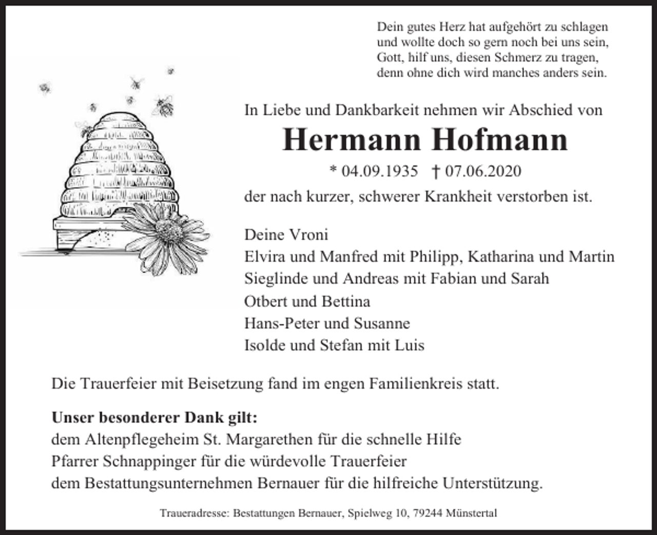<p>Dein gutes Herz hat aufgehört zu schlagen<br />und wollte doch so gern noch bei uns sein,<br />Gott, hilf uns, diesen Schmerz zu tragen,<br />denn ohne dich wird manches anders sein.</p><p>In Liebe und Dankbarkeit nehmen wir Abschied von</p><p>Hermann Hofmann<br />* 04.09.1935 † 07.06.2020<br />der nach kurzer, schwerer Krankheit verstorben ist.<br />Deine Vroni<br />Elvira und Manfred mit Philipp, Katharina und Martin<br />Sieglinde und Andreas mit Fabian und Sarah<br />Otbert und Bettina<br />Hans-Peter und Susanne<br />Isolde und Stefan mit Luis<br />Die Trauerfeier mit Beisetzung fand im engen Familienkreis statt.<br />Unser besonderer Dank gilt:<br />dem Altenpflegeheim St. Margarethen für die schnelle Hilfe<br />Pfarrer Schnappinger für die würdevolle Trauerfeier<br />dem Bestattungsunternehmen Bernauer für die hilfreiche Unterstützung.<br />Traueradresse: Bestattungen Bernauer, Spielweg 10, 79244 Münstertal</p>