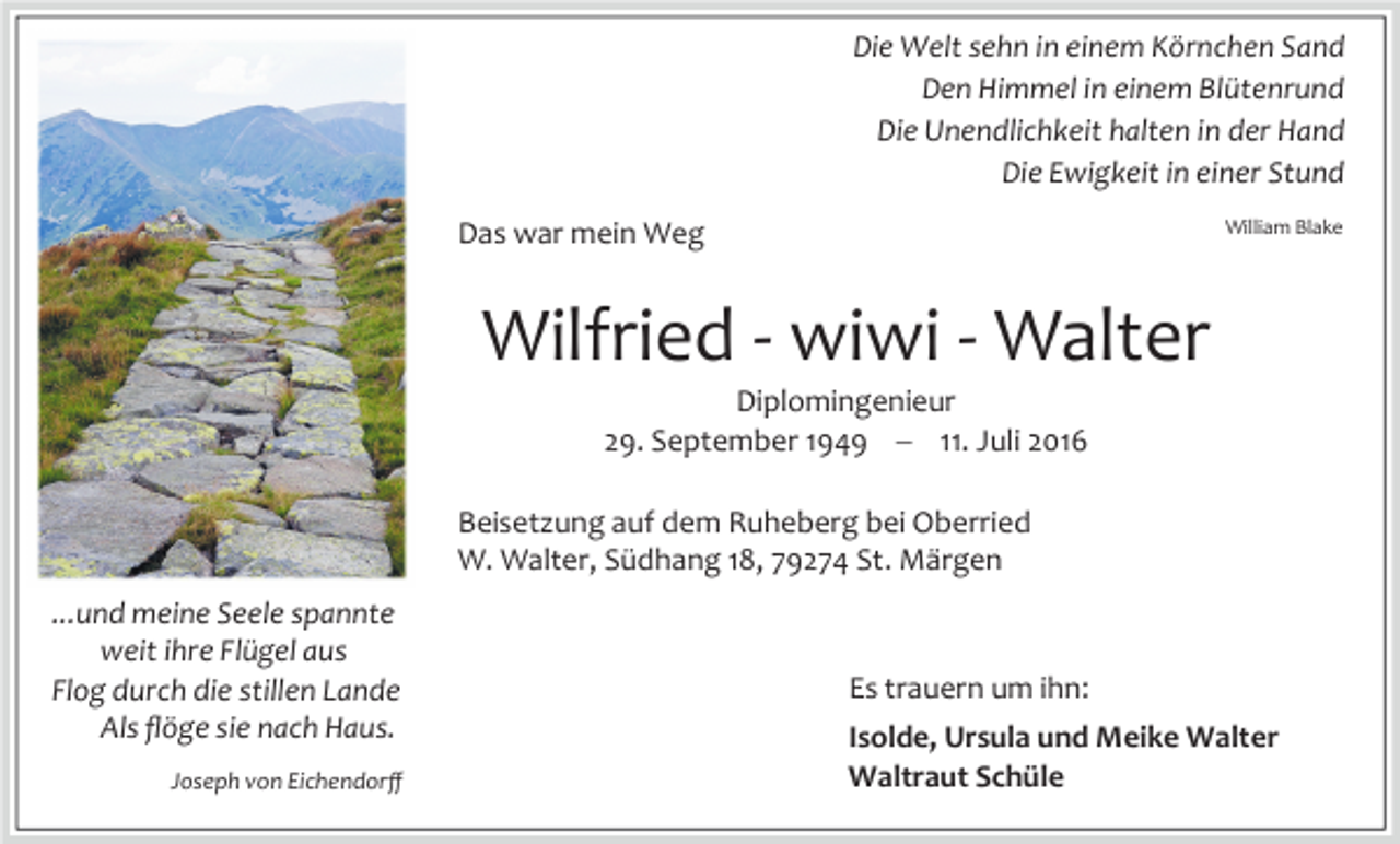 <p>Die Welt sehn in einem Körnchen Sand<br />Den Himmel in einem Blütenrund<br />Die Unendlichkeit halten in der Hand<br />Die Ewigkeit in einer Stund<br />William Blake</p><p>Das war mein Weg</p><p>Wilfried - wiwi - Walter<br />Diplomingenieur<br />29. September 1949 � 11. Juli 2016<br />Beisetzung auf dem Ruheberg bei Oberried<br />W. Walter, Südhang 18, 79274 St. Märgen<br />...und meine Seele spannte<br />weit ihre Flügel aus<br />Flog durch die stillen Lande<br />Als ﬂöge sie nach Haus.<br />Joseph von Eichendorﬀ</p><p>Es trauern um ihn:<br />Isolde, Ursula und Meike Walter<br />Waltraut Schüle</p>