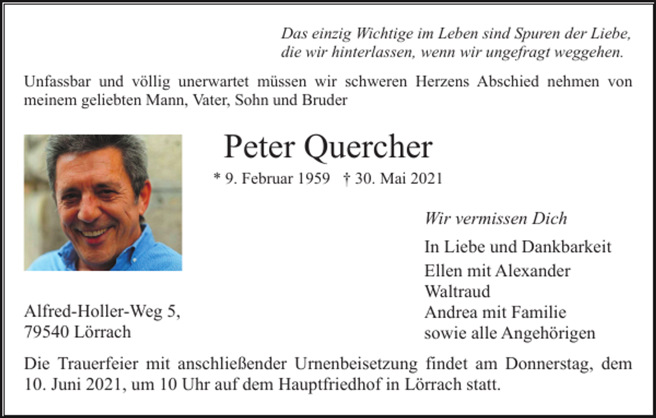 <p>Das einzig Wichtige im Leben sind Spuren der Liebe,<br />die wir hinterlassen, wenn wir ungefragt weggehen.<br />Unfassbar und völlig unerwartet müssen wir schweren Herzens Abschied nehmen von<br />meinem geliebten Mann, Vater, Sohn und Bruder</p><p>Peter Quercher<br />* 9. Februar 1959 † 30. Mai 2021</p><p>Wir vermissen Dich</p><p>Alfred-Holler-Weg 5,<br />79540 Lörrach</p><p>In Liebe und Dankbarkeit<br />Ellen mit Alexander<br />Waltraud<br />Andrea mit Familie<br />sowie alle Angehörigen</p><p>Die Trauerfeier mit anschließender Urnenbeisetzung findet am Donnerstag, dem<br />10. Juni 2021, um 10 Uhr auf dem Hauptfriedhof in Lörrach statt.</p>