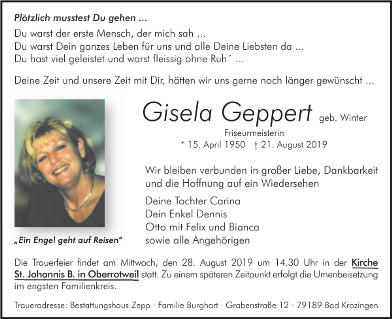 <p>Plötzlich musstest Du gehen ...</p><p>Du warst der erste Mensch, der mich sah ...<br />Du warst Dein ganzes Leben für uns und alle Deine Liebsten da ...<br />Du hast viel geleistet und warst fleissig ohne Ruh´ ...<br />Deine Zeit und unsere Zeit mit Dir, hätten wir uns gerne noch länger gewünscht ...</p><p>Gisela Geppert</p><p>geb. Winter</p><p>Friseurmeisterin<br />* 15. April 1950 † 21. August 2019</p><p>Wir bleiben verbunden in großer Liebe, Dankbarkeit<br />und die Hoffnung auf ein Wiedersehen</p><p>„Ein Engel geht auf Reisen“</p><p>Deine Tochter Carina<br />Dein Enkel Dennis<br />Otto mit Felix und Bianca<br />sowie alle Angehörigen</p><p>Die Trauerfeier findet am Mittwoch, den 28. August 2019 um 14.30 Uhr in der Kirche<br />St. Johannis B. in Oberrotweil statt. Zu einem späteren Zeitpunkt erfolgt die Urnenbeisetzung<br />im engsten Familienkreis.<br />Traueradresse: Bestattungshaus Zepp · Familie Burghart · Grabenstraße 12 · 79189 Bad Krozingen</p>
