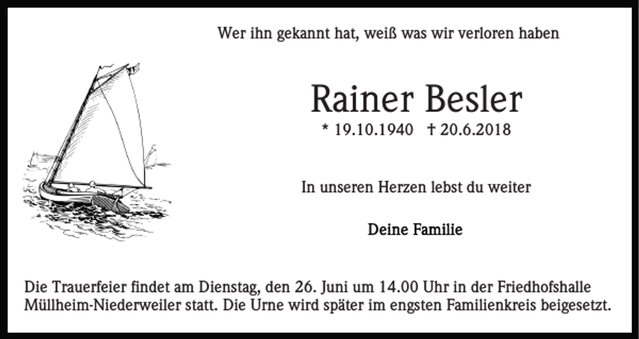<p>Wer ihn gekannt hat, weiß was wir verloren haben</p><p>Rainer Besler<br />* 19.10.1940 † 20.6.2018</p><p>In unseren Herzen lebst du weiter</p><p>Die Trauerfeier findet am Dienstag, den 26. Juni um 14.00 Uhr in der Friedhofshalle<br />Müllheim-Niederweiler statt. Die Urne wird später im engsten Familienkreis beigesetzt.</p>