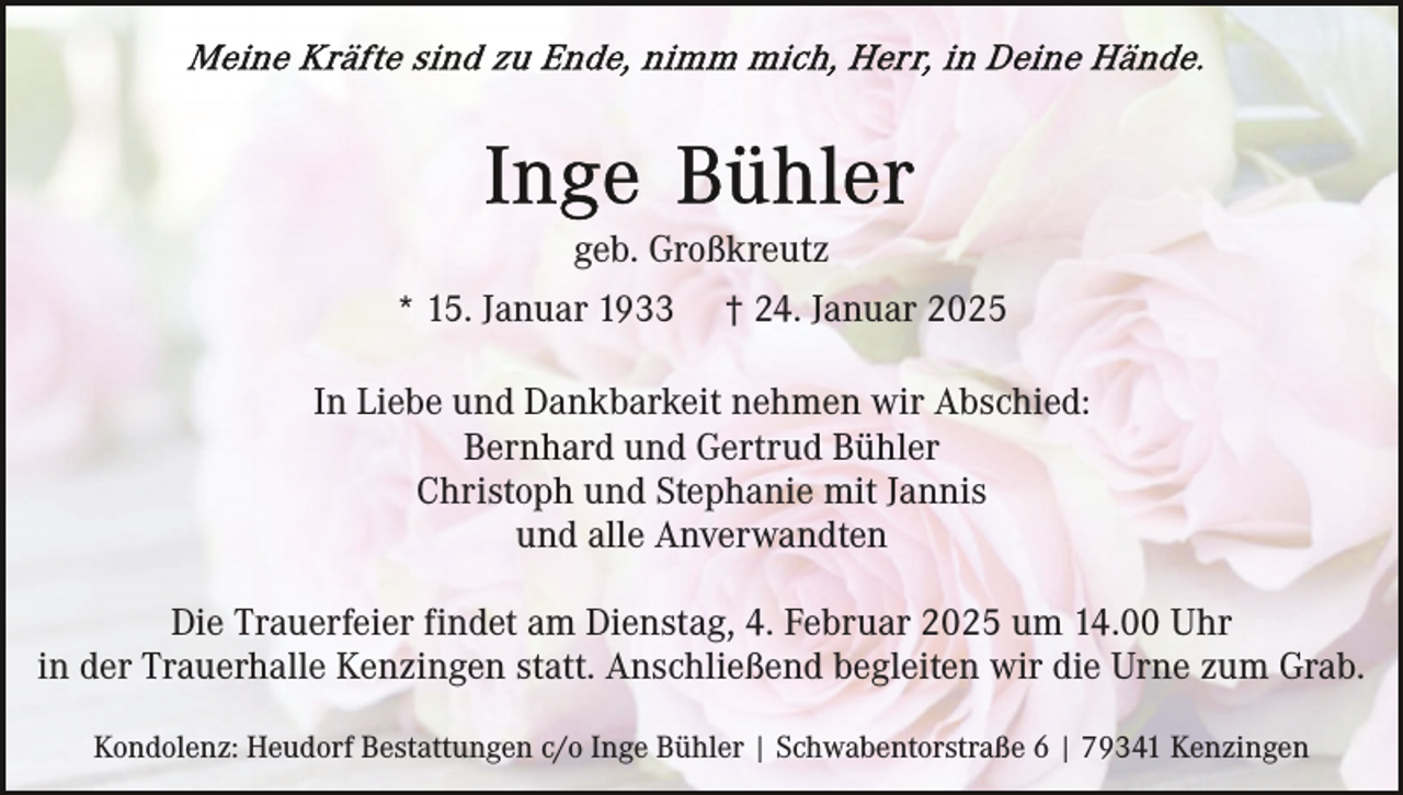 <p>geb. Großkreutz<br />* 15. Januar 1933</p><p>† 24. Januar 2025</p><p>In Liebe und Dankbarkeit nehmen wir Abschied:<br />Bernhard und Gertrud Bühler<br />Christoph und Stephanie mit Jannis<br />und alle Anverwandten<br />Die Trauerfeier findet am Dienstag, 4. Februar 2025 um 14.00 Uhr<br />in der Trauerhalle Kenzingen statt. Anschließend begleiten wir die Urne zum Grab.<br />Kondolenz: Heudorf Bestattungen c/o Inge Bühler | Schwabentorstraße 6 | 79341 Kenzingen</p>