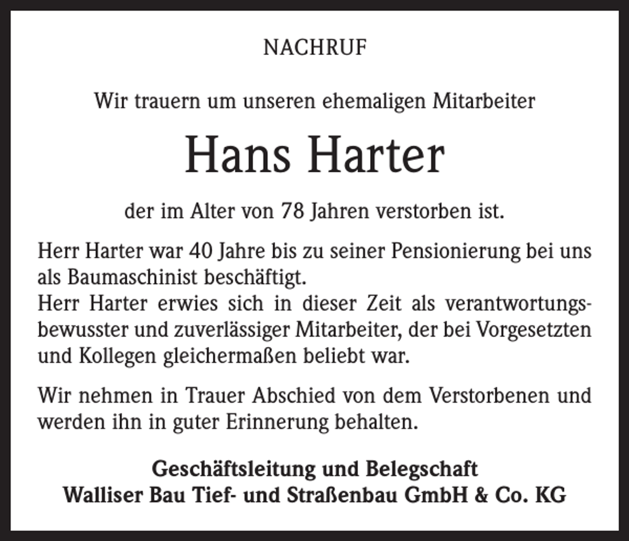 <p>Nachruf<br />Wir trauern um unseren ehemaligen Mitarbeiter</p><p>Hans Harter<br />der im Alter von 78 Jahren verstorben ist.<br />Herr Harter war 40 Jahre bis zu seiner Pensionierung bei uns<br />als Baumaschinist beschäftigt.<br />Herr Harter erwies sich in dieser Zeit als verantwortungs­<br />bewusster und zuverlässiger Mitarbeiter, der bei Vorgesetzten<br />und Kollegen gleichermaßen beliebt war.<br />Wir nehmen in Trauer Abschied von dem Verstorbenen und<br />werden ihn in guter Erinnerung behalten.<br />Geschäftsleitung und Belegschaft<br />Walliser Bau Tief- und Straßenbau GmbH &amp; Co. KG</p>