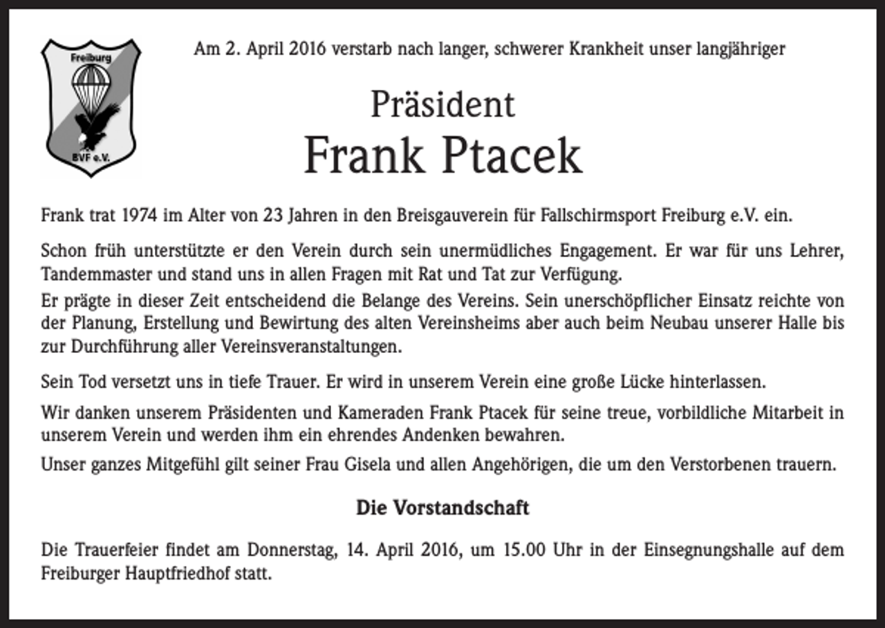 <p>Am 2. April 2016 verstarb nach langer, schwerer Krankheit unser langjähriger</p><p>Präsident</p><p>Frank Ptacek<br />Frank trat 1974 im Alter von 23 Jahren in den Breisgauverein für Fallschirmsport Freiburg e.V. ein.<br />Schon früh unterstützte er den Verein durch sein unermüdliches Engagement. Er war für uns Lehrer,<br />Tandemmaster und stand uns in allen Fragen mit Rat und Tat zur Verfügung.<br />Er prägte in dieser Zeit entscheidend die Belange des Vereins. Sein unerschöpflicher Einsatz reichte von<br />der Planung, Erstellung und Bewirtung des alten Vereinsheims aber auch beim Neubau unserer Halle bis<br />zur Durchführung aller Vereinsveranstaltungen.<br />Sein Tod versetzt uns in tiefe Trauer. Er wird in unserem Verein eine große Lücke hinterlassen.<br />Wir danken unserem Präsidenten und Kameraden Frank Ptacek für seine treue, vorbildliche Mitarbeit in<br />unserem Verein und werden ihm ein ehrendes Andenken bewahren.<br />Unser ganzes Mitgefühl gilt seiner Frau Gisela und allen Angehörigen, die um den Verstorbenen trauern.</p><p>Die Vorstandschaft<br />Die Trauerfeier findet am Donnerstag, 14. April 2016, um 15.00 Uhr in der Einsegnungshalle auf dem<br />Freiburger Hauptfriedhof statt.</p>