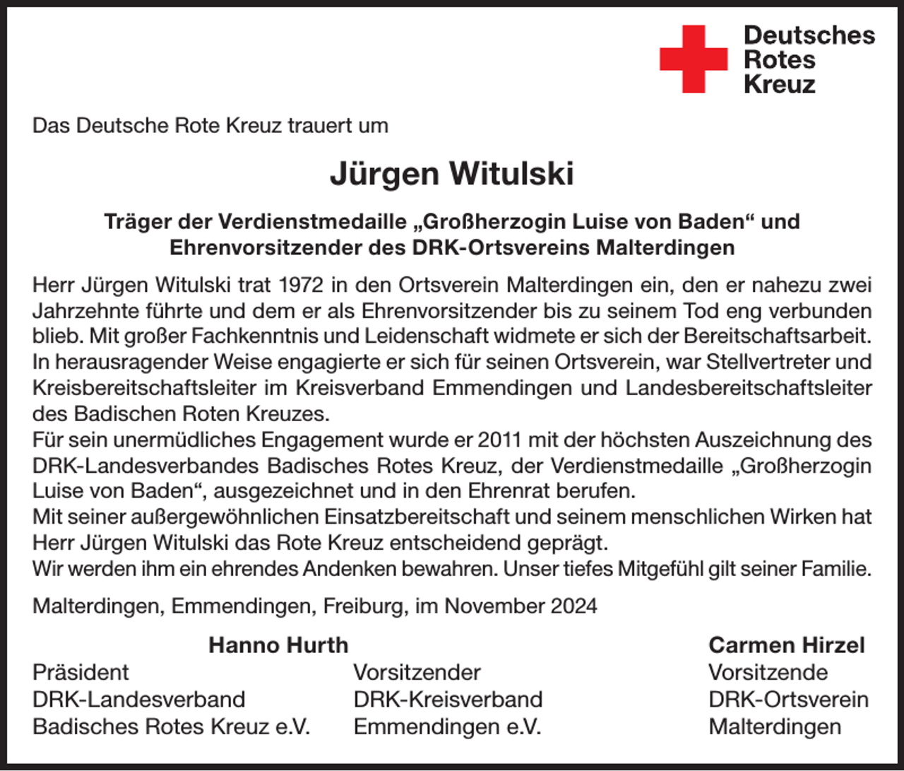 <p>Wir trauern um<br />Das Deutsche Rote<br />Kreuz trauert<br />um<br />Andreas<br />Formella</p><p>Jürgen Witulski</p><p>der am 29. Oktober verstorben ist.</p><p>HerrVerdienstmedaille<br />Formella war von 1989<br />bis 1995 Leiter<br />desvon<br />Jugendrotkreuzes<br />Träger der<br />„Großherzogin<br />Luise<br />Baden“ und in<br />unserem<br />Kreisverband<br />und<br />im<br />Ortsverein<br />Endingen-Forchheim.<br />In dieser<br />Ehrenvorsitzender des DRK-Ortsvereins Malterdingen<br />Zeit organisierte und leitete er viele Zeltlager, begleitete Wettkämpfe und<br />Herr Jürgen Witulski trat 1972 in den Ortsverein Malterdingen ein, den er nahezu zwei<br />betreute die Gruppenleiter. Auch nach diesem Ehrenamt war er dem<br />Jahrzehnte führte und dem er als Ehrenvorsitzender bis zu seinem Tod eng verbunden<br />Kreisverband Emmendingen und dem Ortsverein Endingen-Forchheim<br />blieb. Mit großer Fachkenntnis und Leidenschaft widmete er sich der Bereitschaftsarbeit.<br />sehr verbunden und engagierte sich weiterhin auf Kreisebene und für<br />In herausragender Weise engagierte er sich für seinen Ortsverein, war Stellvertreter und<br />den Ortsverein Endingen-Forchheim.<br />Kreisbereitschaftsleiter im Kreisverband Emmendingen und Landesbereitschaftsleiter<br />des Badischen Wir<br />Roten<br />Kreuzes.<br />sind<br />Herrn Formella für seinen Einsatz im Roten Kreuz sehr dankFür sein unermüdliches<br />wurde<br />er 2011Andenken<br />mit der höchsten<br />Auszeichnung<br />des<br />bar und Engagement<br />werden ihm ein<br />ehrendes<br />bewahren.<br />Unsere AnteilDRK-Landesverbandes<br />Badisches<br />Rotes Kreuz, der Verdienstmedaille „Großherzogin<br />nahme gilt<br />seiner Familie.<br />Luise von Baden“, ausgezeichnet und in den Ehrenrat berufen.<br />Mit seiner außergewöhnlichen<br />und seinem menschlichen<br />Hanno Hurth Einsatzbereitschaft<br />Hans-Joachim<br />Schwarz Wirken hat<br />Herr Jürgen Witulski<br />das<br />Rote<br />Kreuz<br />entscheidend<br />geprägt.<br />Kreisvorsitzender<br />Vorsitzender<br />Wir werden ihm ein<br />ehrendes Andenken bewahren.DRK-Ortsverein<br />Unser tiefes Mitgefühl gilt seiner Familie.<br />DRK-Kreisverband<br />Emmendingen e.V.<br />Endingen-Forchheim<br />e.V.<br />Malterdingen, Emmendingen,<br />Freiburg, im November<br />2024</p><p>Hanno Hurth<br />Carmen Hirzel<br />Präsident Vorsitzender Vorsitzende<br />DRK-Landesverband DRK-Kreisverband<br />DRK-Ortsverein<br />Badisches Rotes Kreuz e.V.<br />Emmendingen e.V.<br />Malterdingen</p>