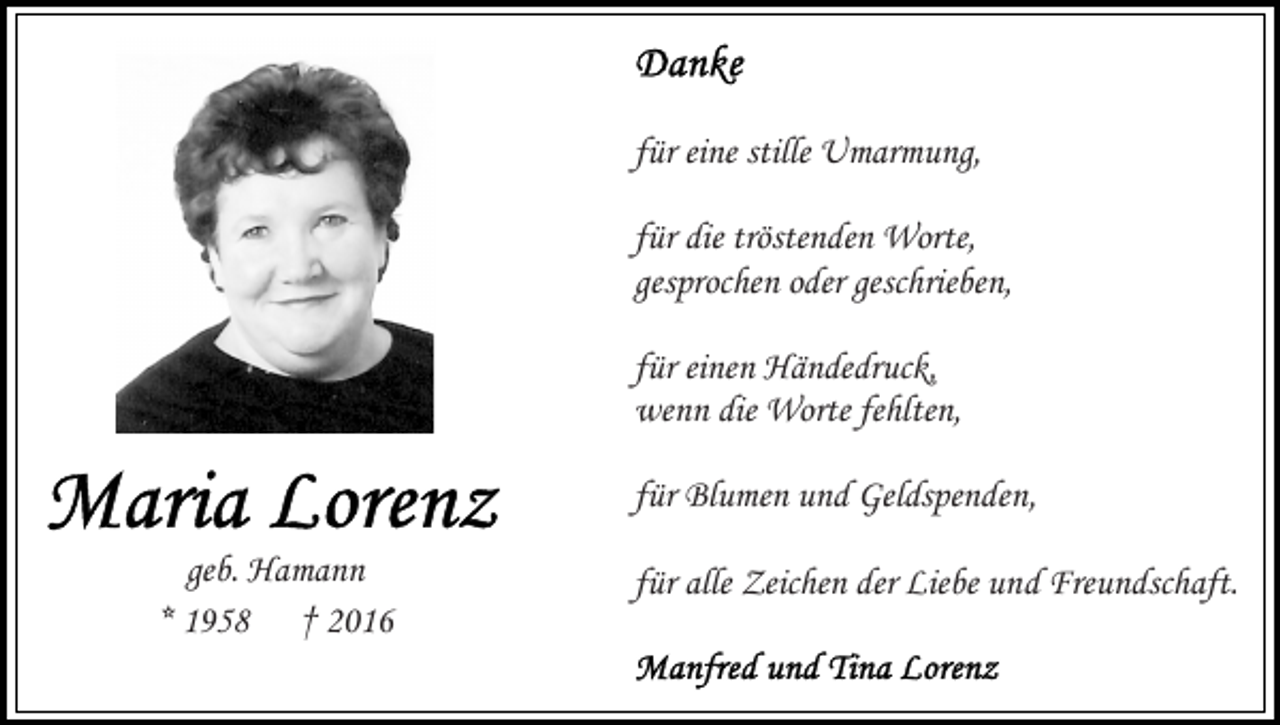 <p>für eine stille Umarmung,<br />für die tröstenden Worte,<br />gesprochen oder geschrieben,<br />für einen Händedruck,<br />wenn die Worte fehlten,<br />für Blumen und Geldspenden,<br />geb. Hamann<br />* 1958 † 2016</p><p>für alle Zeichen der Liebe und Freundschaft.</p>