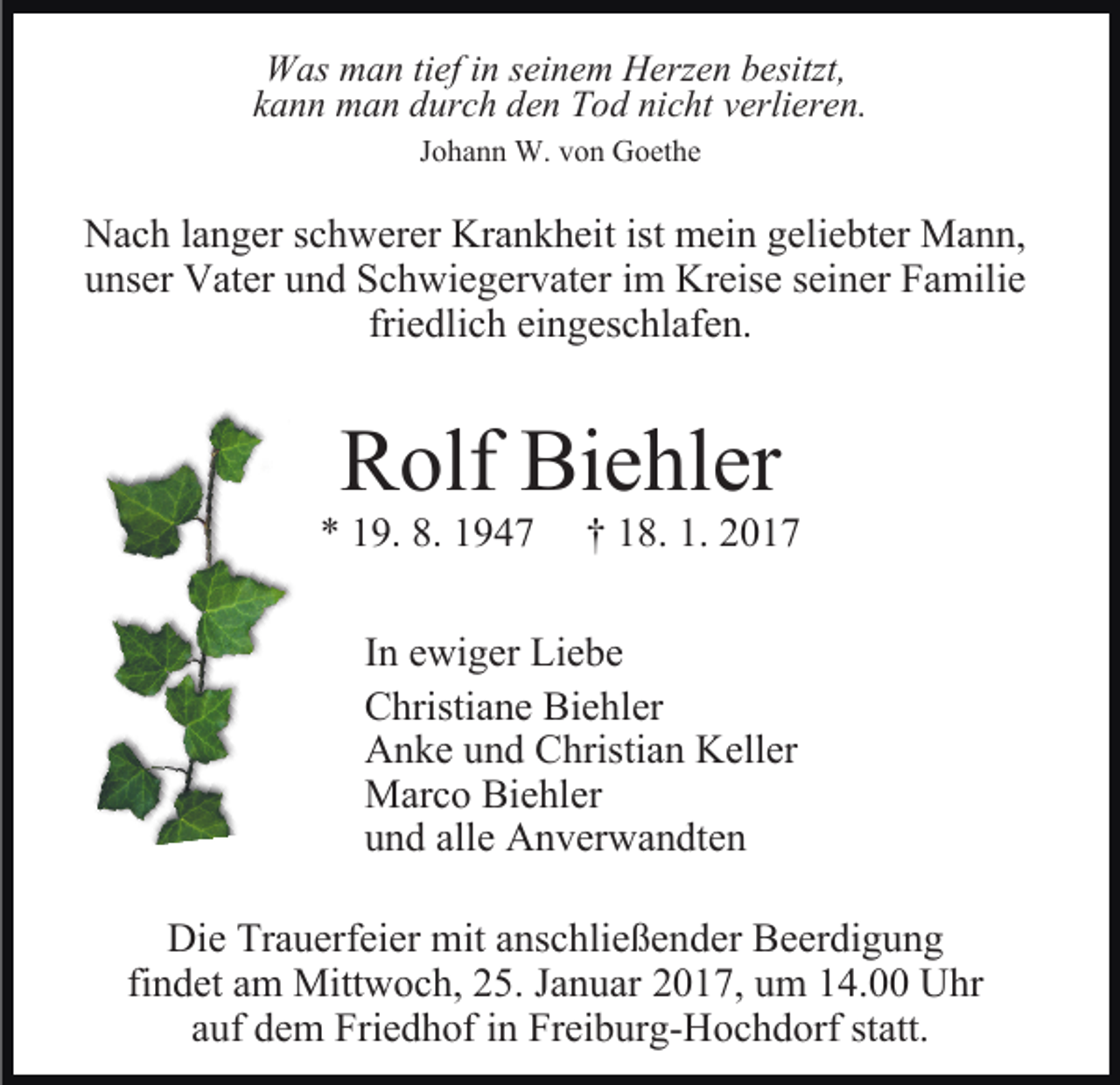 <p>Was man tief in seinem Herzen besitzt,<br />kann man durch den Tod nicht verlieren.<br />Johann W. von Goethe</p><p>Nach langer schwerer Krankheit ist mein geliebter Mann,<br />unser Vater und Schwiegervater im Kreise seiner Familie<br />friedlich eingeschlafen.</p><p>Rolf Biehler<br />* 19. 8. 1947</p><p>† 18. 1. 2017</p><p>In ewiger Liebe<br />Christiane Biehler<br />Anke und Christian Keller<br />Marco Biehler<br />und alle Anverwandten<br />Die Trauerfeier mit anschließender Beerdigung<br />findet am Mittwoch, 25. Januar 2017, um 14.00 Uhr<br />auf dem Friedhof in Freiburg-Hochdorf statt.</p>