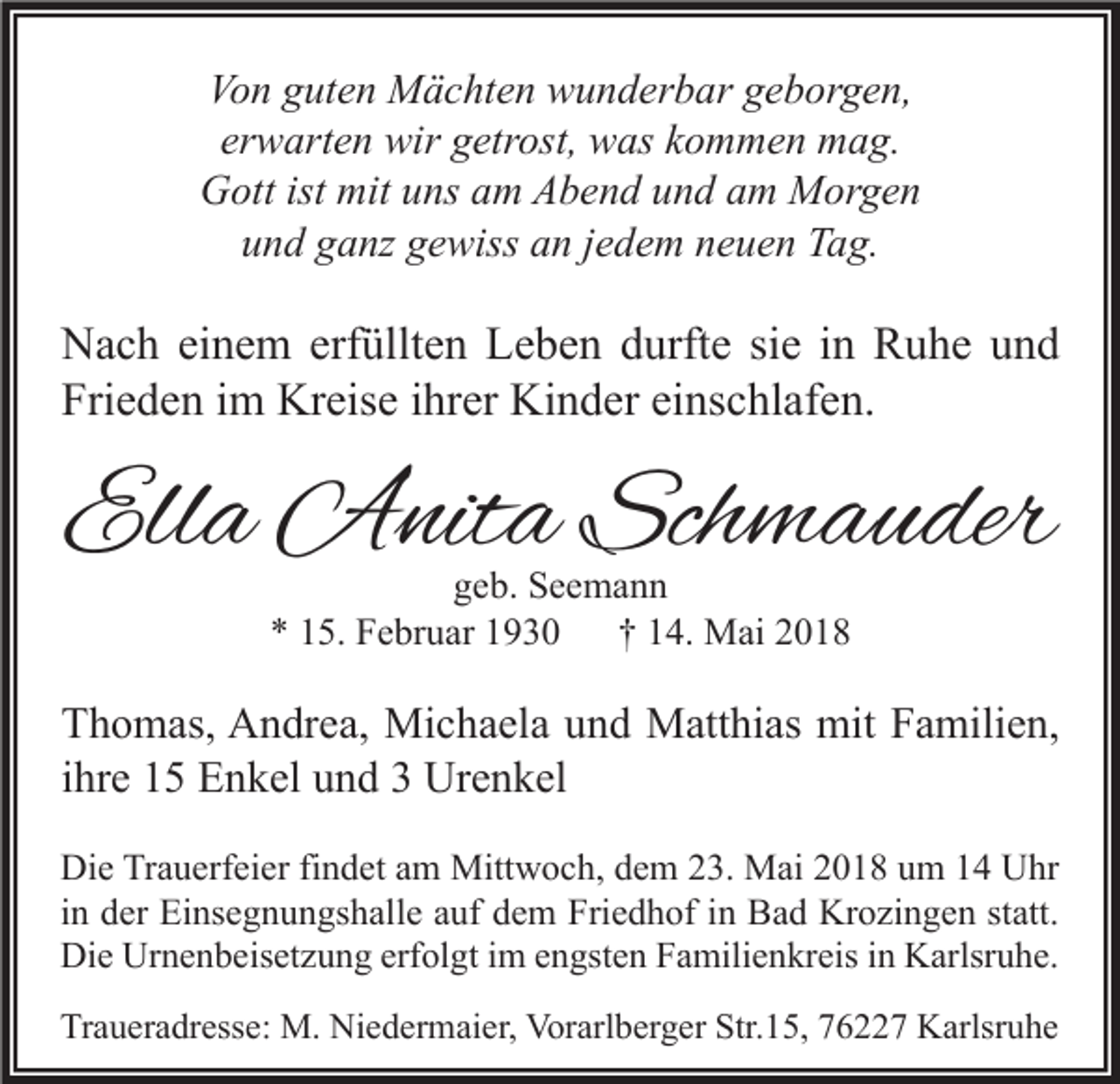 <p>Vo n gguten<br />Von<br />ut e n Mächten<br />M ä c ht e n wunderbar<br />w u n d er b ar ggeborgen,<br />e b or g e n,<br />erwarten<br />er w art e n wir<br />wir getrost,<br />g etr ost, was<br />w as kkommen<br />o m m e n mag.<br />m a g.<br />GGott<br />ott ist<br />ist mit<br />mituuns<br />ns aam<br />m AAbend<br />b e n d uund<br />n d aam<br />m Morgen<br />M or g e n<br />und<br />u n d gganz<br />a nz ggewiss<br />e wiss aan<br />n jjedem<br />e d e m nneuen<br />e u e n Tag.<br />T a g.</p><p>N a c h eieinem<br />Nach<br />n e m erf<br />erfüllten<br />üllt e n LLeben<br />e b e n ddurfte<br />urft e sisie<br />e i in<br />n RRuhe<br />u h e uund<br />nd<br />Fri<br />e d e n iim<br />m Kreise<br />Kr eis e iihrer<br />hr er Kinder<br />Ki n d er eieinschlafen.<br />ns c hl af e n.<br />Frieden</p><p>Ella<br />Ell<br />a Anita<br />A nit a Schmauder<br />Sch m a u der<br />ggeb.<br />e b. Seemann<br />See ma n n<br />** 115.<br />5. Februar<br />F e br u ar 11<br />†† 114.<br />4. Mai<br />M ai 22</p><p>T h o m as, Andrea,<br />Thomas,<br />A n dr e a, Michaela<br />Mi c h a el a uund<br />n d Matthias<br />M att hi as mit<br />mit FFamilien,<br />a mili e n,<br />iihre<br />hr e 15<br />1 5 Enkel<br />E n k el und<br />u n d 33 Urenkel<br />Ur e n k el<br />Di e TrTrauerfeier<br />Die<br />a u erf ei er fifindet<br />n d et aam<br />m Mittwoch,<br />Mitt w o c h, ddem<br />e m 223.<br />3. Mai<br />M ai 22018<br />0 1 8 uum<br />m 11 UUhr<br />hr<br />iinn der<br />d er Einsegnungshalle<br />Ei ns e g n u n gs h all e auf<br />a uf dem<br />d e m Friedhof<br />Fri e d h of iinn Bad<br />B a d Krozingen<br />Kr o zi n g e n statt.<br />st att.<br />Die<br />Di<br />e Ur<br />Urnenbeisetzung<br />n e n b eis et z u n g erf<br />erfolgt<br />ol gt i im<br />m eengsten<br />n gst e n FFamilienkreis<br />a mili e n kr eis i in<br />n KKarlsruhe.<br />arlsr u h e.<br />Traueradresse:<br />Tr<br />a u er a dr ess e: M.<br />M. Niedermaier,<br />Ni e d er m ai er, Vorarlberger<br />Vor arl b er g er Str.<br />Str.15,<br />1 5, 776227<br />6 7 Karlsruhe<br />K arlsr u h e</p>