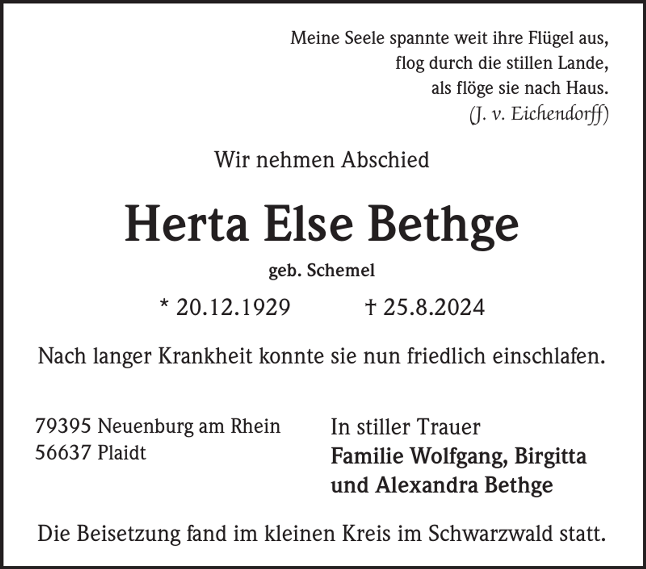 <p>Meine Seele spannte weit ihre Flügel aus,<br />flog durch die stillen Lande,<br />als flöge sie nach Haus.<br />(J. v. Eichendorff)</p><p>Wir nehmen Abschied</p><p>Herta Else Bethge<br />geb. Schemel</p><p>* 20.12.1929</p><p>† 25.8.2024</p><p>Nach langer Krankheit konnte sie nun friedlich einschlafen.<br />79395 Neuenburg am Rhein<br />56637 Plaidt</p><p>In stiller Trauer<br />Familie Wolfgang, Birgitta<br />und Alexandra Bethge</p><p>Die Beisetzung fand im kleinen Kreis im Schwarzwald statt.</p>