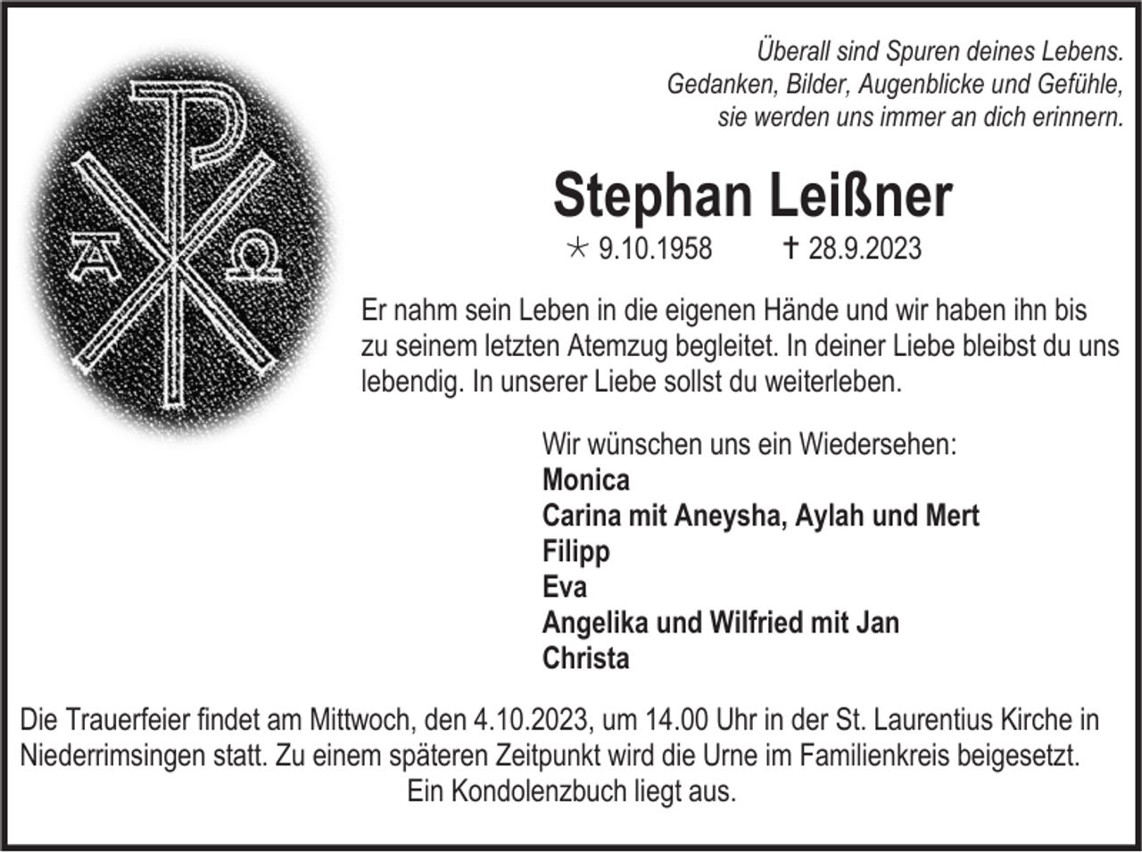 <p>Überall sind Spuren deines Lebens.<br />Gedanken, Bilder, Augenblicke und Gefühle,<br />sie werden uns immer an dich erinnern.</p><p>Stephan Leißner<br /> 9.10.1958</p><p> 28.9.2023</p><p>Er nahm sein Leben in die eigenen Hände und wir haben ihn bis<br />zu seinem letzten Atemzug begleitet. In deiner Liebe bleibst du uns<br />lebendig. In unserer Liebe sollst du weiterleben.<br />Wir wünschen uns ein Wiedersehen:<br />Monica<br />Carina mit Aneysha, Aylah und Mert<br />Filipp<br />Eva<br />Angelika und Wilfried mit Jan<br />Christa<br />Die Trauerfeier findet am Mittwoch, den 4.10.2023, um 14.00 Uhr in der St. Laurentius Kirche in<br />Niederrimsingen statt. Zu einem späteren Zeitpunkt wird die Urne im Familienkreis beigesetzt.<br />Ein Kondolenzbuch liegt aus.</p>