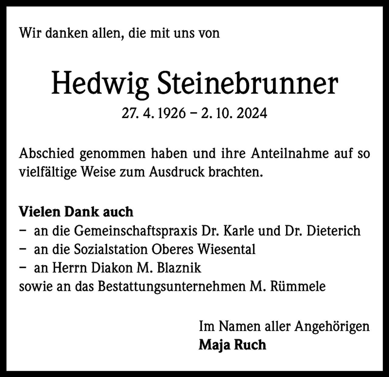 <p>Wir danken allen, die mit uns von</p><p>Hedwig Steinebrunner<br />27. 4. 1926 – 2. 10. 2024<br />Abschied genommen haben und ihre Anteilnahme auf so<br />vielfältige Weise zum Ausdruck brachten.<br />Vielen Dank auch<br />– an die Gemeinschaftspraxis Dr. Karle und Dr. Dieterich<br />– an die Sozialstation Oberes Wiesental<br />– an Herrn Diakon M. Blaznik<br />sowie an das Bestattungsunternehmen M. Rümmele<br />Im Namen aller Angehörigen<br />Maja Ruch</p>