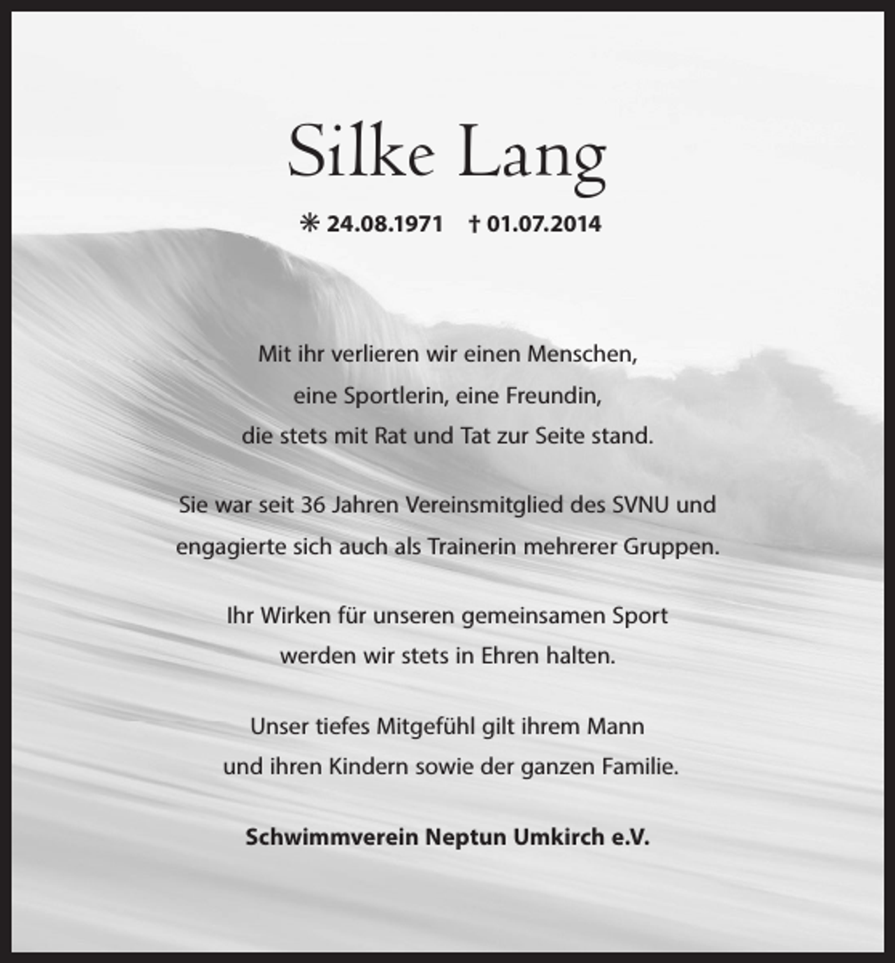 <p>Silke Lang<br />✳ 24.08.1971 † 01.07.2014<br />Mit ihr verlieren wir einen Menschen,<br />eine Sportlerin, eine Freundin,<br />die stets mit Rat und Tat zur Seite stand.<br />Sie war seit 36 Jahren Vereinsmitglied des SVNU und<br />engagierte sich auch als Trainerin mehrerer Gruppen.<br />Ihr Wirken für unseren gemeinsamen Sport<br />werden wir stets in Ehren halten.<br />Unser tiefes Mitgefühl gilt ihrem Mann<br />und ihren Kindern sowie der ganzen Familie.<br />Schwimmverein Neptun Umkirch e.V.</p>