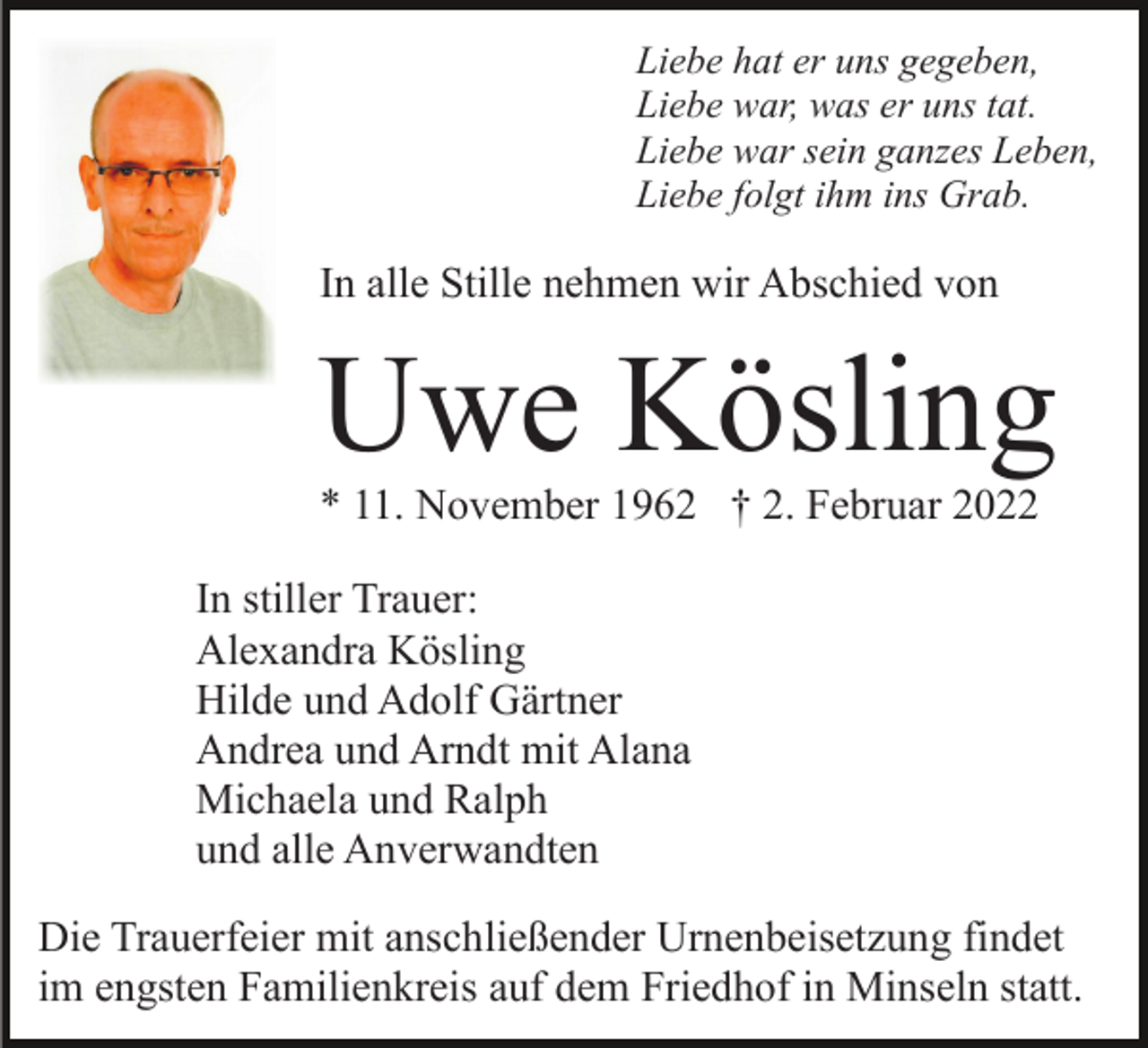 <p>Liebe hat er uns gegeben,<br />Liebe war, was er uns tat.<br />Liebe war sein ganzes Leben,<br />Liebe folgt ihm ins Grab.</p><p>In alle Stille nehmen wir Abschied von</p><p>Uwe Kösling<br />* 11. November 1962 † 2. Februar 2022<br />In stiller Trauer:<br />Alexandra Kösling<br />Hilde und Adolf Gärtner<br />Andrea und Arndt mit Alana<br />Michaela und Ralph<br />und alle Anverwandten<br />Die Trauerfeier mit anschließender Urnenbeisetzung findet<br />im engsten Familienkreis auf dem Friedhof in Minseln statt.</p>