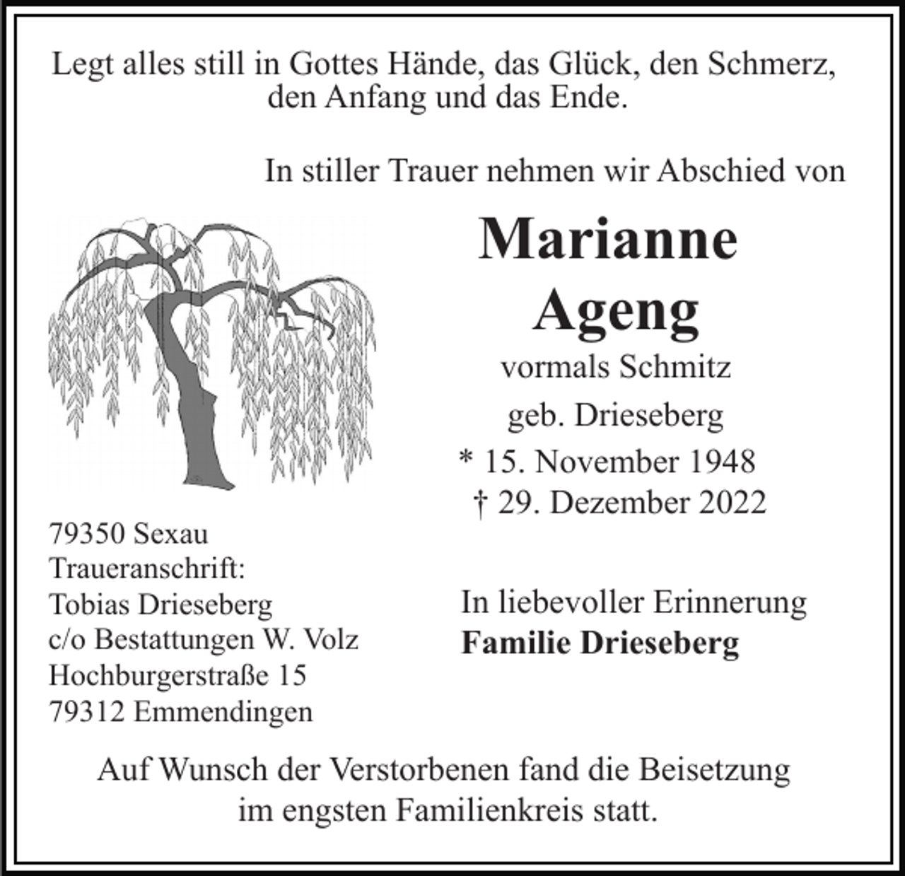 <p>Legt alles still in Gottes Hände, das Glück, den Schmerz,<br />den Anfang und das Ende.<br />In stiller Trauer nehmen wir Abschied von</p><p>Marianne<br />Ageng</p><p>79350 Sexau<br />Traueranschrift:<br />Tobias Drieseberg<br />c/o Bestattungen W. Volz<br />Hochburgerstraße 15<br />79312 Emmendingen</p><p>vormals Schmitz<br />geb. Drieseberg<br />* 15. November 1948<br />† 29. Dezember 2022<br />In liebevoller Erinnerung<br />Familie Drieseberg</p><p>Auf Wunsch der Verstorbenen fand die Beisetzung<br />im engsten Familienkreis statt.</p>