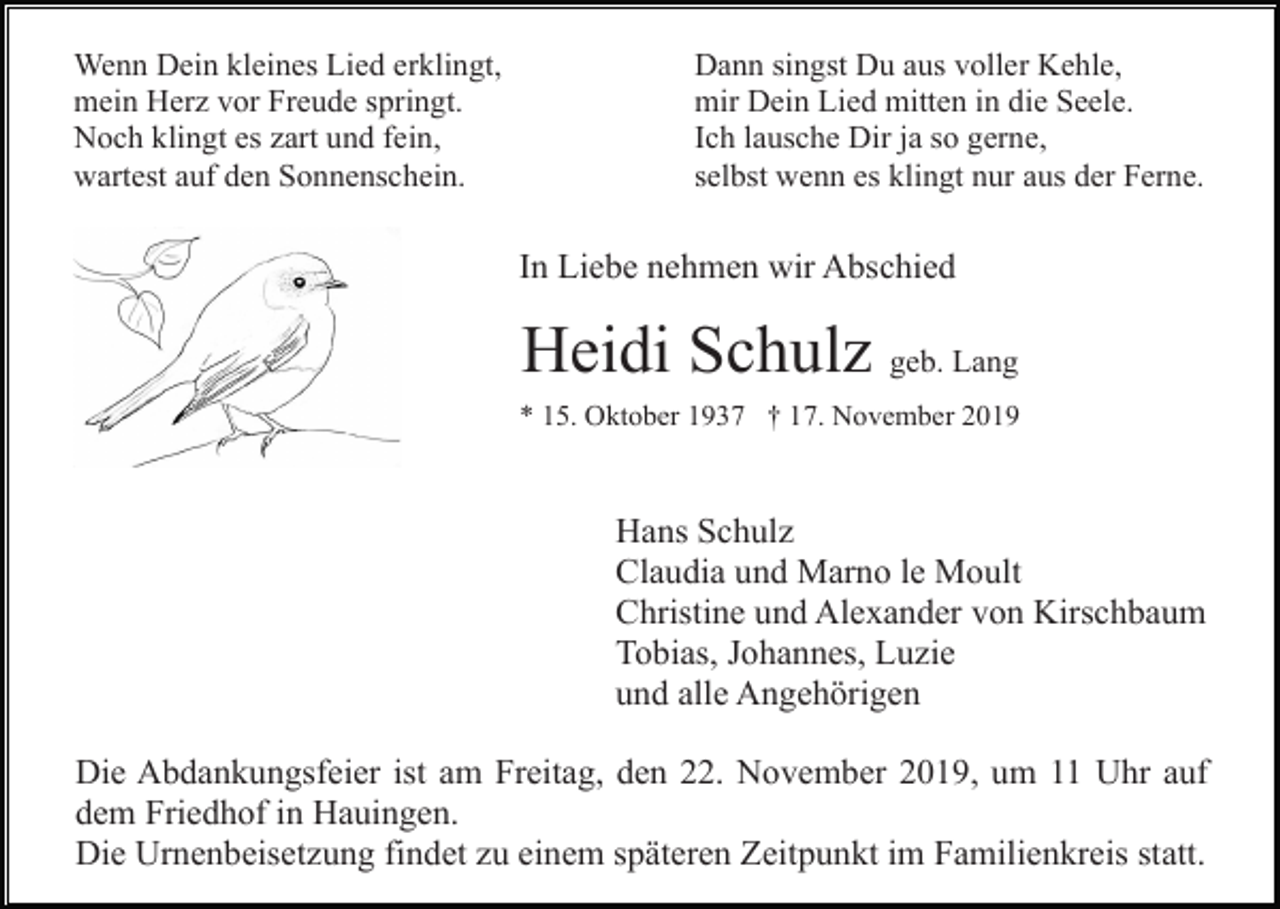 <p>Wenn Dein kleines Lied erklingt,<br />mein Herz vor Freude springt.<br />Noch klingt es zart und fein,<br />wartest auf den Sonnenschein.</p><p>Dann singst Du aus voller Kehle,<br />mir Dein Lied mitten in die Seele.<br />Ich lausche Dir ja so gerne,<br />selbst wenn es klingt nur aus der Ferne.</p><p>In Liebe nehmen wir Abschied</p><p>Heidi Schulz geb. Lang<br />* 15. Oktober 1937 † 17. November 2019</p><p>Hans Schulz<br />Claudia und Marno le Moult<br />Christine und Alexander von Kirschbaum<br />Tobias, Johannes, Luzie<br />und alle Angehörigen<br />Die Abdankungsfeier ist am Freitag, den 22. November 2019, um 11 Uhr auf<br />dem Friedhof in Hauingen.<br />Die Urnenbeisetzung findet zu einem späteren Zeitpunkt im Familienkreis statt.</p>