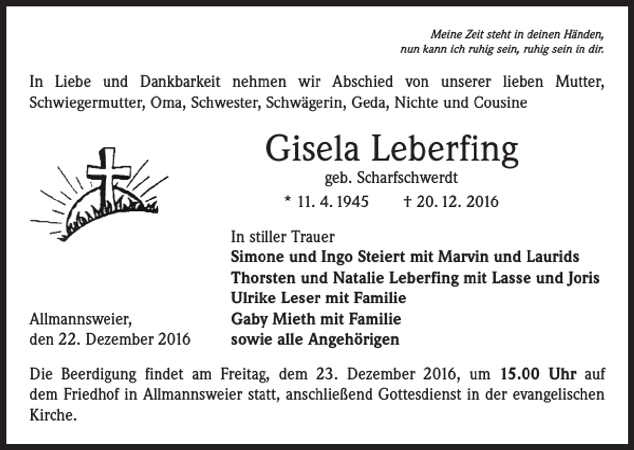 <p>Meine Zeit steht in deinen Händen,<br />nun kann ich ruhig sein, ruhig sein in dir.</p><p>In Liebe und Dankbarkeit nehmen wir Abschied von unserer lieben Mutter,<br />­Schwiegermutter, Oma, Schwester, Schwägerin, Geda, ­Nichte und Cousine</p><p>Gisela Leberfing<br />geb. Scharfschwerdt<br />* 11. 4. 1945 † 20. 12. 2016</p><p>Allmannsweier,<br />den 22. Dezember 2016</p><p>In stiller Trauer<br />Simone und Ingo Steiert mit Marvin und Laurids<br />Thorsten und Natalie Leberfing mit Lasse und Joris<br />Ulrike Leser mit Familie<br />Gaby Mieth mit Familie<br />sowie alle Angehörigen</p><p>Die Beerdigung findet am Freitag, dem 23. Dezember 2016, um 15.00 Uhr auf<br />dem Friedhof in Allmannsweier statt, anschließend Gottesdienst in der evangelischen<br />­Kirche.</p>