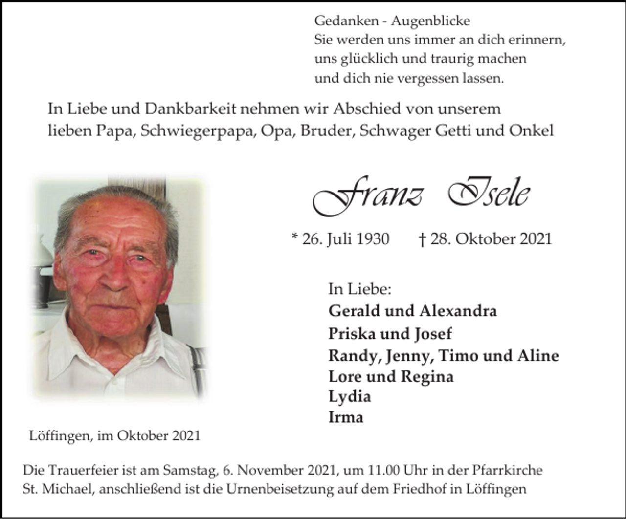 <p>Gedanken - Augenblicke<br />Sie werden uns immer an dich erinnern,<br />uns glücklich und traurig machen<br />und dich nie vergessen lassen.</p><p>In Liebe und Dankbarkeit nehmen wir Abschied von unserem<br />lieben Papa, Schwiegerpapa, Opa, Bruder, Schwager Getti und Onkel</p><p>Franz Isele<br />* 26. Juli 1930</p><p>† 28. Oktober 2021</p><p>In Liebe:<br />Gerald und Alexandra<br />Priska und Josef<br />Randy, Jenny, Timo und Aline<br />Lore und Regina<br />Lydia<br />Irma<br />Löffingen, im Oktober 2021<br />Die Trauerfeier ist am Samstag, 6. November 2021, um 11.00 Uhr in der Pfarrkirche<br />St. Michael, anschließend ist die Urnenbeisetzung auf dem Friedhof in Löffingen</p>
