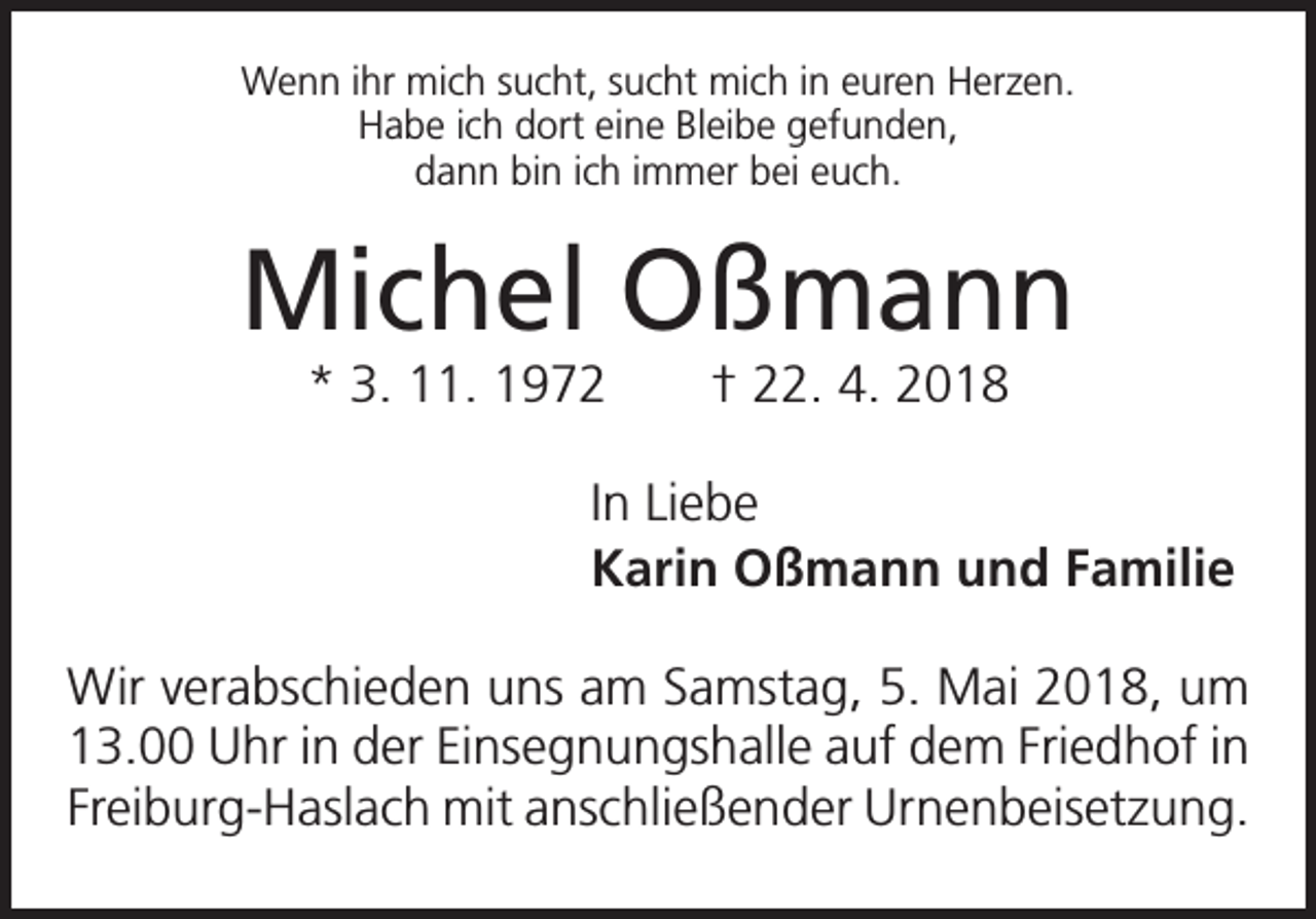 <p>Wenn ihr mich sucht, sucht mich in euren Herzen.<br />Habe ich dort eine Bleibe gefunden,<br />dann bin ich immer bei euch.</p><p>Michel Oßmann<br />* 3. 11. 1972 † 22. 4. 2018<br />In Liebe<br />Karin Oßmann und Familie<br />Wir verabschieden uns am Samstag, 5. Mai 2018, um<br />13.00 Uhr in der Einsegnungshalle auf dem Friedhof in<br />Freiburg-Haslach mit anschließender Urnenbeisetzung.</p>