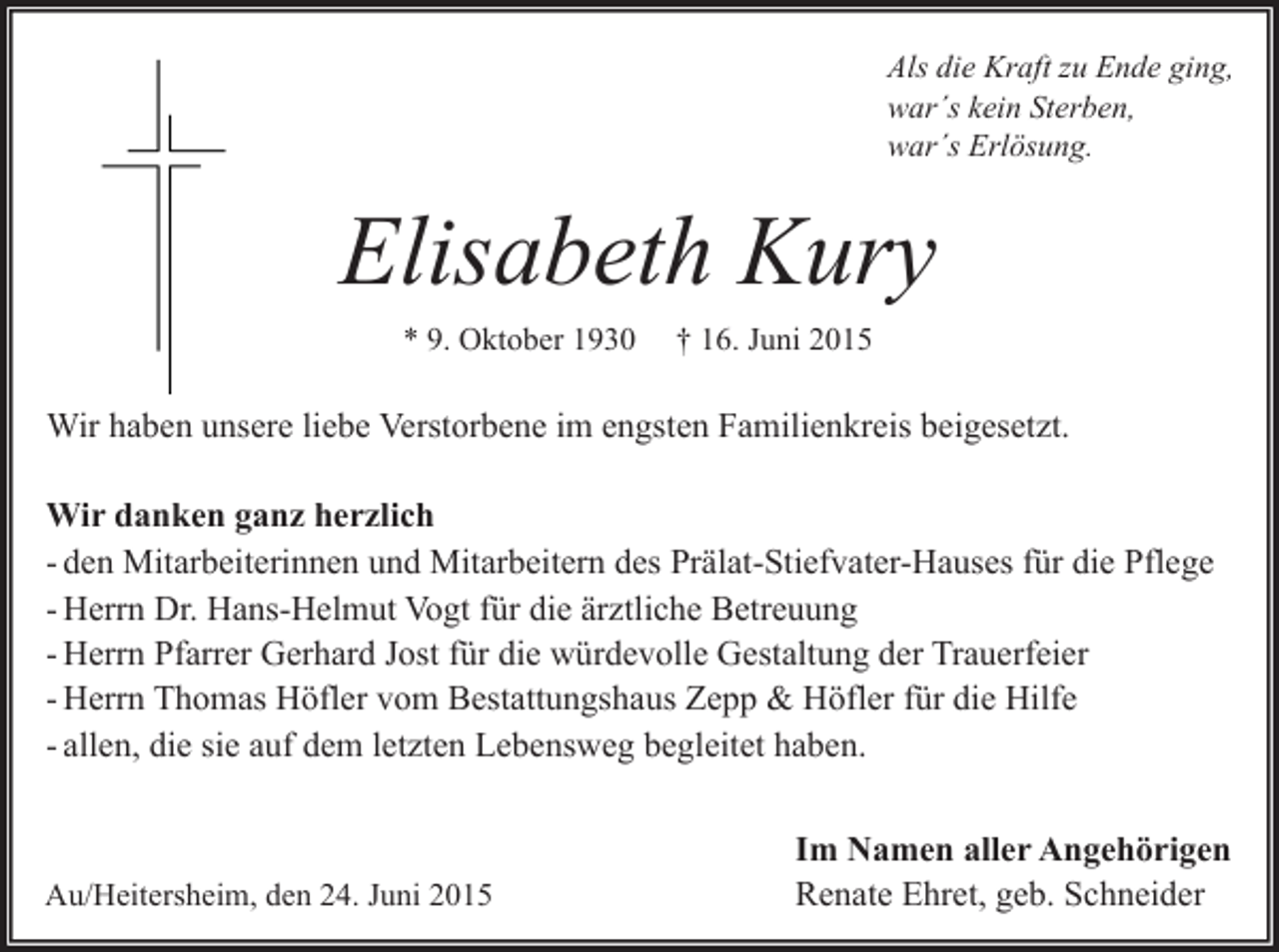 <p>Als die Kraft zu Ende ging,<br />war´s kein Sterben,<br />war´s Erlösung.</p><p>Elisabeth Kury<br />* 9. Oktober 1930</p><p>† 16. Juni 2015</p><p>Wir haben unsere liebe Verstorbene im engsten Familienkreis beigesetzt.<br />Wir danken ganz herzlich<br />- den Mitarbeiterinnen und Mitarbeitern des Prälat-Stiefvater-Hauses für die Pflege<br />- Herrn Dr. Hans-Helmut Vogt für die ärztliche Betreuung<br />- Herrn Pfarrer Gerhard Jost für die würdevolle Gestaltung der Trauerfeier<br />- Herrn Thomas Höfler vom Bestattungshaus Zepp &amp; Höfler für die Hilfe<br />- allen, die sie auf dem letzten Lebensweg begleitet haben.</p><p>Au/Heitersheim, den 24. Juni 2015</p><p>Im Namen aller Angehörigen<br />Renate Ehret, geb. Schneider</p>