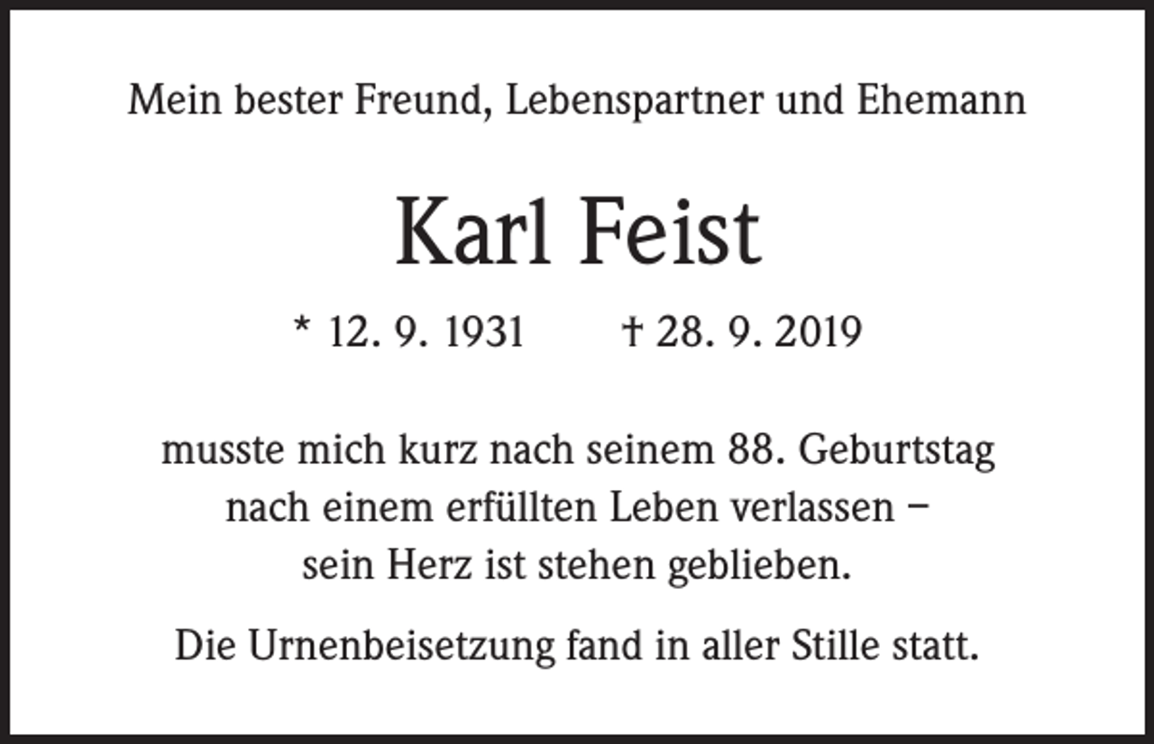 <p>Mein bester Freund, Lebenspartner und Ehemann</p><p>Karl Feist<br />* 12. 9. 1931 † 28. 9. 2019<br />musste mich kurz nach seinem 88. Geburtstag<br />nach einem erfüllten Leben verlassen –<br />sein Herz ist stehen geblieben.<br />Die Urnenbeisetzung fand in aller Stille statt.</p>