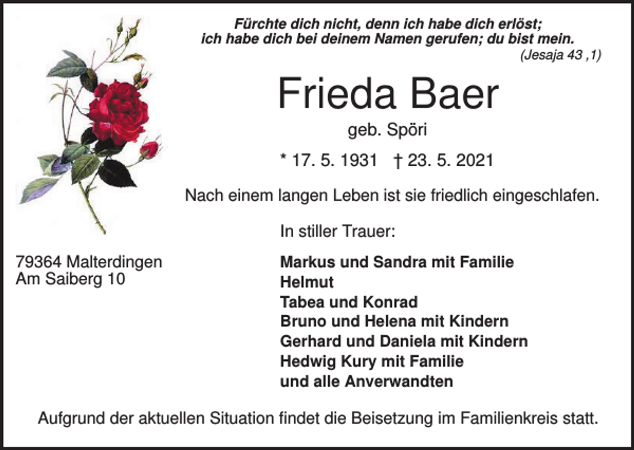 <p>Fürchte dich nicht, denn ich habe dich erlöst;<br />ich habe dich bei deinem Namen gerufen; du bist mein.<br />(Jesaja 43 ,1)</p><p>Frieda Baer<br />geb. Spöri<br />* 17. 5. 1931 † 23. 5. 2021<br />Nach einem langen Leben ist sie friedlich eingeschlafen.<br />In stiller Trauer:<br />79364 Malterdingen<br />Am Saiberg 10</p><p>Markus und Sandra mit Familie<br />Helmut<br />Tabea und Konrad<br />Bruno und Helena mit Kindern<br />Gerhard und Daniela mit Kindern<br />Hedwig Kury mit Familie<br />und alle Anverwandten</p><p>Aufgrund der aktuellen Situation findet die Beisetzung im Familienkreis statt.</p>