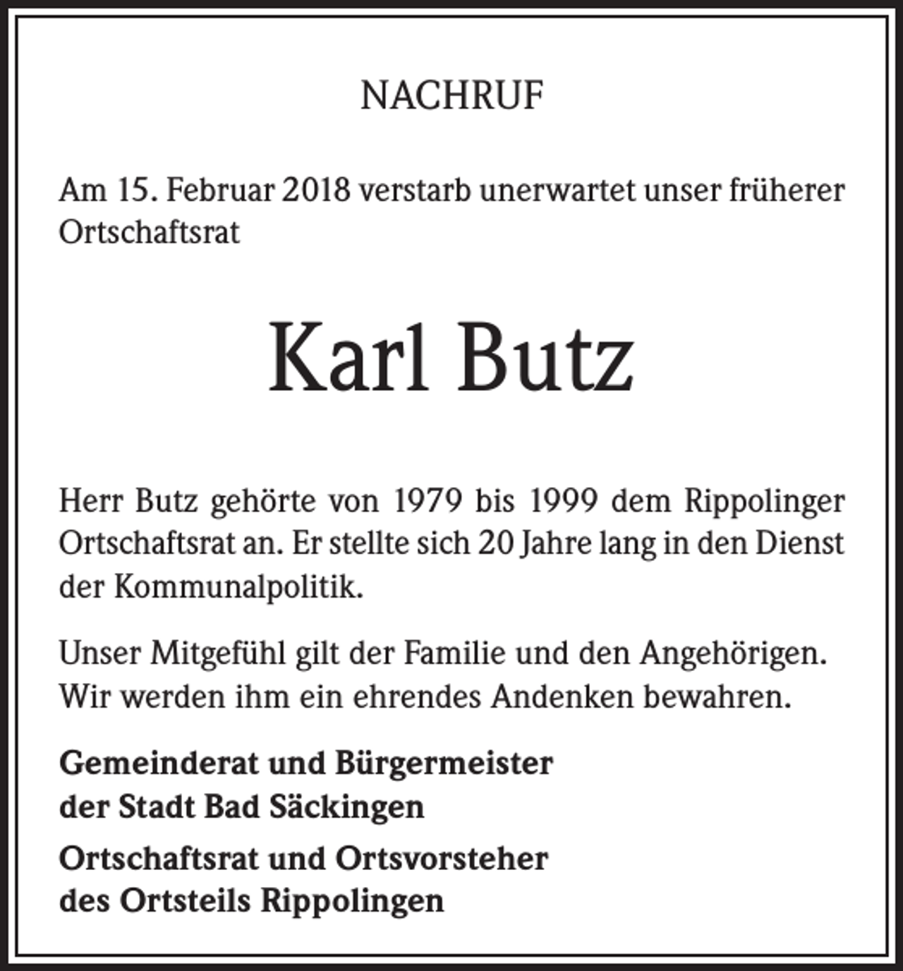 <p>NACHRUF<br />Am 15. Februar 2018 verstarb unerwartet unser früherer<br />Ortschaftsrat</p><p>Karl Butz<br />Herr Butz gehörte von 1979 bis 1999 dem Rippolinger<br />Ortschaftsrat an. Er stellte sich 20 Jahre lang in den Dienst<br />der Kommunalpolitik.<br />Unser Mitgefühl gilt der Familie und den Angehörigen.<br />Wir werden ihm ein ehrendes Andenken bewahren.<br />Gemeinderat und Bürgermeister<br />der Stadt Bad Säckingen<br />Ortschaftsrat und Ortsvorsteher<br />des Ortsteils Rippolingen</p>