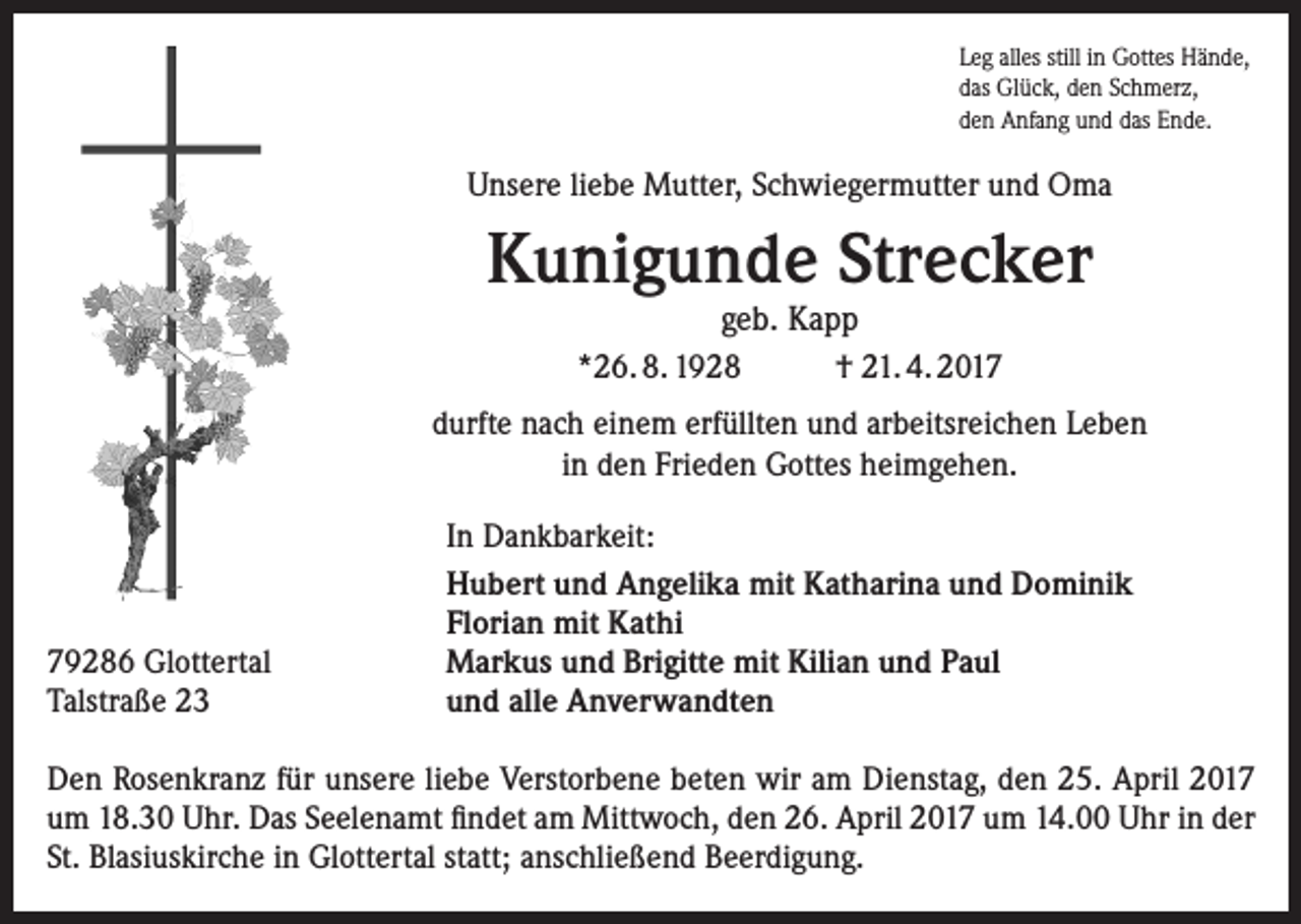 <p>Leg alles still in Gottes Hände,<br />das Glück, den Schmerz,<br />den Anfang und das Ende.</p><p>Unsere liebe Mutter, Schwiegermutter und Oma</p><p>Kunigunde Strecker<br />geb. Kapp<br />*26. 8. 1928<br />† 21. 4. 2017</p><p>durfte nach einem erfüllten und arbeitsreichen Leben<br />in den Frieden Gottes heimgehen.</p><p>79286 Glottertal<br />Talstraße 23</p><p>In Dankbarkeit:<br />Hubert und Angelika mit Katharina und Dominik<br />Florian mit Kathi<br />Markus und Brigitte mit Kilian und Paul<br />und alle Anverwandten</p><p>Den Rosenkranz für unsere liebe Verstorbene beten wir am Dienstag, den 25. April 2017<br />um 18.30 Uhr. Das Seelenamt findet am Mittwoch, den 26. April 2017 um 14.00 Uhr in der<br />St. Blasiuskirche in Glottertal statt; anschließend Beerdigung.</p>