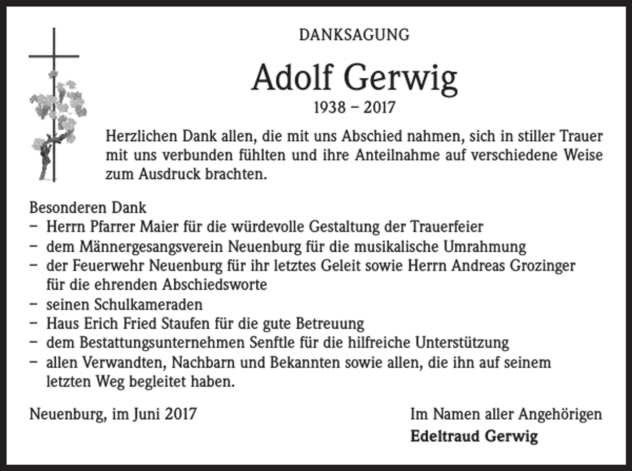 <p>DANKSAGUNG</p><p>Adolf Gerwig<br />1938 – 2017</p><p>Herzlichen Dank allen, die mit uns Abschied nahmen, sich in stiller Trauer<br />mit uns verbunden fühlten und ihre Anteilnahme auf verschiedene Weise<br />zum Ausdruck brachten.<br />Besonderen Dank<br />– Herrn Pfarrer Maier für die würdevolle Gestaltung der Trauerfeier<br />– dem Männergesangsverein Neuenburg für die musikalische Umrahmung<br />– der Feuerwehr Neuenburg für ihr letztes Geleit sowie Herrn Andreas Grozinger<br />für die ehrenden Abschiedsworte<br />– seinen Schulkameraden<br />– Haus Erich Fried Staufen für die gute Betreuung<br />– dem Bestattungsunternehmen Senftle für die hilfreiche Unterstützung<br />– allen Verwandten, Nachbarn und Bekannten sowie allen, die ihn auf seinem<br />letzten Weg begleitet haben.<br />Neuenburg, im Juni 2017</p><p>Im Namen aller Angehörigen<br />Edeltraud Gerwig</p>