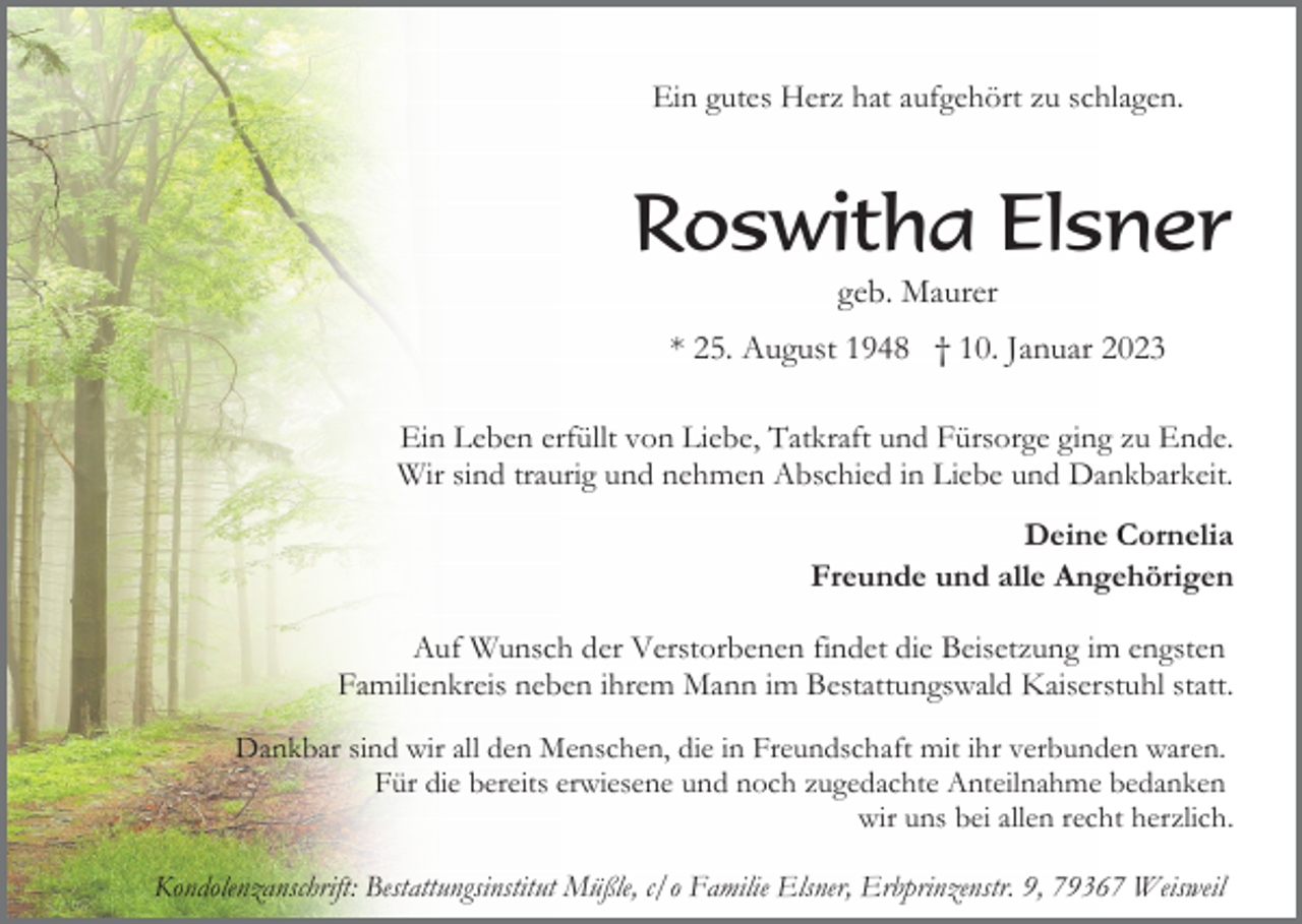 <p>Ein gutes Herz hat aufgehört zu schlagen.</p><p>Roswitha Elsner<br />geb. Maurer<br />* 25. August 1948 † 10. Januar 2023<br />Ein Leben erfüllt von Liebe, Tatkraft und Fürsorge ging zu Ende.<br />Wir sind traurig und nehmen Abschied in Liebe und Dankbarkeit.<br />Deine Cornelia<br />Freunde und alle Angehörigen<br />Auf Wunsch der Verstorbenen findet die Beisetzung im engsten<br />Familienkreis neben ihrem Mann im Bestattungswald Kaiserstuhl statt.<br />Dankbar sind wir all den Menschen, die in Freundschaft mit ihr verbunden waren.<br />Für die bereits erwiesene und noch zugedachte Anteilnahme bedanken<br />wir uns bei allen recht herzlich.<br />Kondolenzanschrift: Bestattungsinstitut Müßle, c/o Familie Elsner, Erbprinzenstr. 9, 79367 Weisweil</p>