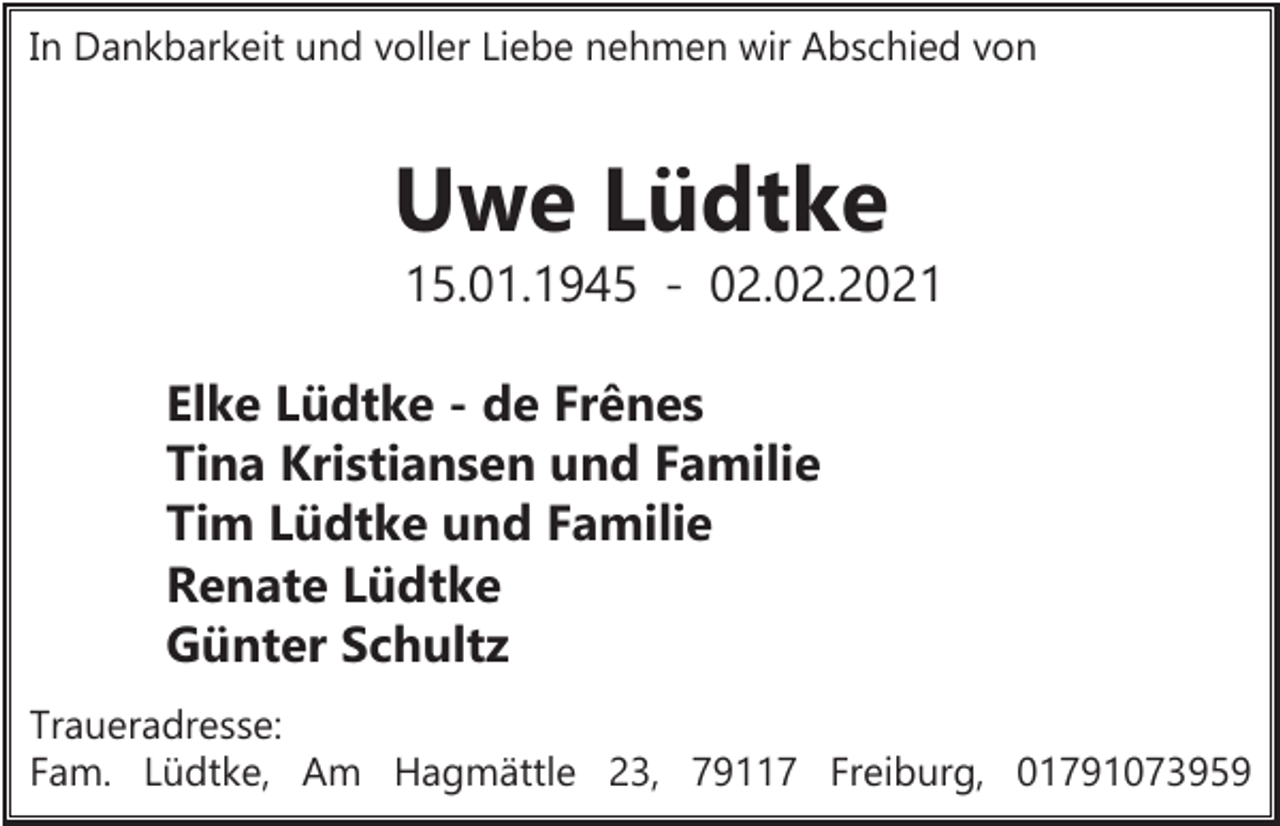 <p>In Dankbarkeit und voller Liebe nehmen wir Abschied von</p><p>Uwe Lüdtke<br />15.01.1945 - 02.02.2021<br />Elke Lüdtke - de Frênes<br />Tina Kristiansen und Familie<br />Tim Lüdtke und Familie<br />Renate Lüdtke<br />Günter Schultz<br />Traueradresse:<br />Fam. Lüdtke, Am Hagmättle 23, 79117 Freiburg, 01791073959</p>