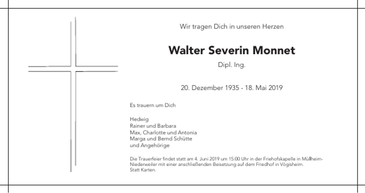 <p>Wir tragen Dich in unseren Herzen</p><p>Walter Severin Monnet<br />Dipl. Ing.<br />20. Dezember 1935 - 18. Mai 2019<br />Es trauern um Dich<br />Hedwig<br />Rainer und Barbara<br />Max, Charlotte und Antonia<br />Marga und Bernd Schütte<br />und Angehörige<br />Die Trauerfeier findet statt am 4. Juni 2019 um 15:00 Uhr in der Friehofskapelle in MüllheimNiederweiler mit einer anschließenden Beisetzung auf dem Friedhof in Vögisheim.<br />Statt Karten.</p>