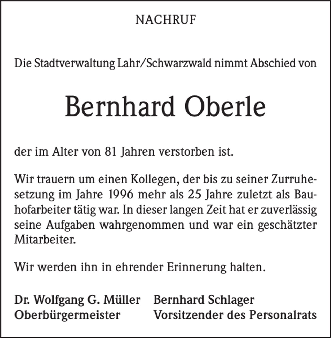 <p>NACHRUF<br />Die Stadtverwaltung Lahr/Schwarzwald nimmt Abschied von</p><p>Bernhard Oberle<br />der im Alter von 81 Jahren verstorben ist.<br />Wir trauern um einen Kollegen, der bis zu seiner Zurruhesetzung im Jahre 1996 mehr als 25 Jahre zuletzt als Bauhofarbeiter tätig war. In dieser langen Zeit hat er zuverlässig<br />seine Aufgaben wahrgenommen und war ein geschätzter<br />Mitarbeiter.<br />Wir werden ihn in ehrender Erinnerung halten.<br />Dr. Wolfgang G. Müller Bernhard Schlager<br />Oberbürgermeister<br />Vorsitzender des Personalrats</p>